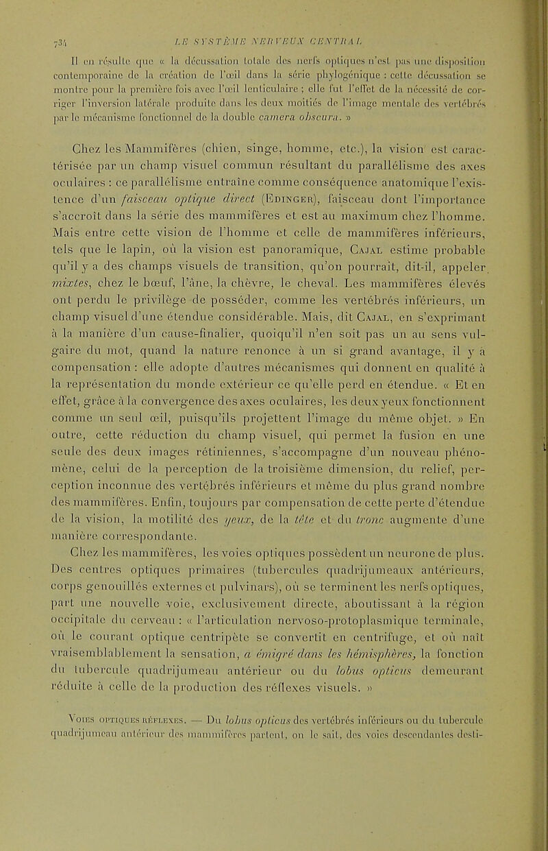 ;3'i I.P. srsril'Mi! ricux aic.xr/iAL II I'll rcsulle quo « la (h'ciissalion lolalc ties iiciTs n|)lk|nc.s ii'osl pas uik^ dlsposilioii conlemporaine de la crealion cic I'a'il dans la scric pliylogcniquc : colic decussalioii se rnonlre pour la premiere fols avec I'ceil lenllculaire ; elle I'ul relict dc la nccessUo de cor- riger rinversion laL(^ra1e produite dans. Ics deux moilids dn I'image mentale des Yerloljr('s jiarlc mt'canisnio IbncLionncI dc la double camera ohscuni. » Chez les Mammif6res (chien, singe, homme, etc.), la vision est carao l:6risee par iin champ visuel commun resultant dti parallelisnie des axes ocLilaires : ce parallelisme entraine comme consequence anatomique Texis- lence d\in faisceati optiqiie direct (Edinger), I'aisceau dont riniportance s'accroit dans la serie des mammiferes et est au maximum chez I'homme. Mais entre cette vision de I'lionime et celle de mammiferes inf6rieurs, tels que le lapin, ou la vision est panoramique, Cajal estime probable qu'il y a des champs visuels de transition, qu'on pourrait, dit-il, appeler mijctes, chez le ba3uf, Pane, la chevre, le cheval. Les mammiferes eleves ont perdu le privilege de posseder, comme les vertebrcs inferieurs, un champ visuel d'unc elendue considerable. Mais, dit Ca.]al, en s'exprimant a la maniere d'un cause-finalier, quoiqu'il n'en soit pas un au sens vul- gaire du mot, quand la nature renonce a un si grand avanlage, il y a compensation : elle adopte d'autres mecanismes qui donnent cn qualite a la representation du monde exterieur ce qu'elle perd en etendue. « Et en efPet, grace a la convergence des axes oculaires, les deux yeux fonctionnent comme un seul ceil, puisqu'ils projetlent I'image du m6me objet. » En outre, cette reduction du champ visuel, qui permet la fusion en une scule des deux images retiniennes, s'accompagne d'un nouveau pheno- mene, celui de la perception de la troisieme dimension, du relief, pei'- ception inconnue des vertebres inferieurs et incme du plus grand nomJjre des mammiferes. Enfin, toujours par compensation de cette perte d'etenduc de la vision, la motilitc des i/eicx, de la t^'ie et du tro7ic augmentc d'une man ie re CO rres po nda nIe. Chez les mammiferes, les voies opliqucs possedent un neurone de plus. Des centres optiques primaires (tubercules quadrijunieaux anterieurs, corps genouilles cxternes et pulvinars), oii se terminentles nerfs optiques, part une nouvelle voie, exclusivenient directe, aboutissant a la region occipitale du cerveau : « I'ai'ticulation nervoso-pi^otoplasmique terminale, ou le courant optique centripete se convertit en centrifuge, et ou nait vraisemblaljlement la sensation, a cmigrd dans les hemispheres, la fonction du tubercule quadrijumeau anterieur ou du lobus opticus demcurant reduite a celle dc la production des reflexes visuels. » \ oucs oPTiQuiis HEFLBXES. — Du lo])us opUcus dcs Ycrtcbros inferieurs ou du tubercule quadrijuniran nnlrricnr dos inammilV-n's parlont, on le sail, dos voics dcsccndanles dosli-