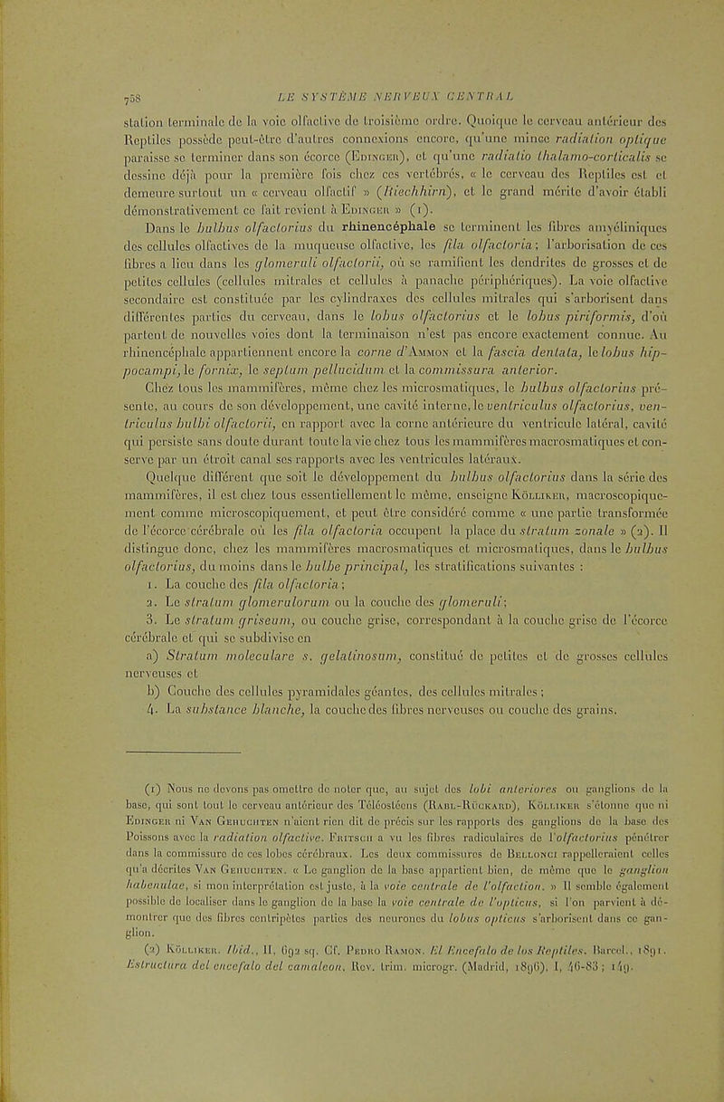 708 slaLion lerminalc do la voic olfaclivc de Lroisicinc ordre. Quolqiie Ic ccrvcau aiildrieur dcs Reptiles possedc peul-etee d’aulres connexions encore, qu’nnc mince radialion oplique paraisse sc terminer dans son ecorce (Edinghh), et qu’unc radialio Lhalamo-cor Lie alls sc dessinc deja pour la premiere fois chez ccs vertebres, « Ic ccrvcau dcs Reptiles cst el demeure surtout un « ccrvcau olfactif » (^I'iiechhirn), ct Ic grand mcrilc d’avoir etabli demonstrativcmcnl cc fait revient a EniNficu » (i). Dans Ic hulhus olfacLorius du rJiinenc^phale sc Icrmincnl Ics fibres amyeliniqucs dcs cellules olfactives dc la muqucusc olfactivc, les flla olfacLoria; I’arborlsalion dc ces fibres a lieu dans les glomeruli olfaclorii, ou sc ramificnt les dendrites dc grosses ct de petites cellules (cellules mitralcs et cellules a panache peripheriques). La voic olfaclivc secondairc cst constituee par les cylindraxes dcs cellules mitralcs qui s’arboi'iscnt dans differcnles parties clu ccrvcau, dans le lohus olfacLorius ct Ic lohus piriformis, d’ou partent de nouvellcs voics dont la terminaison n’est pas encore cxactemenl connuc. An rbincnccpbale appartiennent encore la come cI’Ammox ct la fascia deiiLaLa, le lohus hip- pocampi,\c fornix, le sepLum pellucidum ct \a commissura anLerior. Chez tons les mammiferes, meme chez les microsmatiques, le hulhus olfacLorius pre- sente, au cours dc son devcloppcmcnt, unc cavite inievno, \cvenLriculus olfacLorius, ven- Lriculus hulhi olfacLorii, on rapport avee la come antcricurc du A'entriculc lateral, cavite qui persiste sans doulc durant tonic la vie chez tons les mammiferes macrosmatiqueset con- serve par un ctroit canal scs rapports avec les ventricules laterauX. Quelquc different que soit le devcloppement du hulhus olfacLorius dans la scrie des mammiferes, il cst chez tons essentiellemcnt le m6mc, cnscignc KQlukkh, macroscopique- ment comme microscopiquement, ct pent etre considerc comme « unc partic transformcc dc recorcc cercbrale oil les fila olfacLoria occupent la place du sLraLum zonale » (a). 11 distingue done, chez les mammiferes macrosmatiques ct microsmatiques, dans le hulhus olfacLorius, du moins dans le/jwZyje principal, les stratifications suivantes : 1. La couchc des fila olfacLoria', 3. Le sLraLum glomeralorum ou la couclic dcs glomeruli', 3. Le sLralum griseum, ou couchc grise, correspondant a la couchc grise de fecorce cerebralc ct qui sc subdivisc cn a) SLralum moleculare s. gelaLinosum, constitue dc petites et de grosses cellules ncrvcuscs ct b) Couchc des cellules pyramidalcs geantes, des cellules mitralcs ; 4- La suhsLance hlanche, la couchc des fibres ncrvcuscs ou couchc dcs grains. (1) Nous no elevons pas omcUre clc notcr quo, an sujot dcs lubi anlcriores ou ganglions dc la base, qui sonl Lout Ic ccrvcau anlcricur dcs Tclcoslecns (Rabl-Ruckaud), Kollikek s'clomic quo ni Edinceu ni Van Gehucitten n’alcnt ricn dit dc precis snr les rapporls dcs ganglions do la base des Poissons avee la radiation olfactive. Fkitscii a vu les fibres radiculaircs dc Volfacforiiis penclrcr dans la commissure dc ccs lobes ccrcbraux. Les deux commissures dc Rellonci rappellcraicnl cellos qu’a dccriles Van Geiiuciiten. « Le ganglion dc la base apparlionl bicn, de memo que le ganglion habenulae, si mon interpretation cst juste, a la voie cenlrale de Volfaction. » 11 scmblc cgalcmcnt possible dc localisor dans le ganglion dc la base la voie eentrale de I'upticns, si I'on parvient ii de- monlror que dcs fibres centripetos parties dcs neurones du lobus opticus s’arborisent dans cc gan- glion. (2) Kollikek. Ibid., 11, figs sq. Cf. Pedko Ramon. EL Encefalo da Los Reptiles, llarcel., iSgi.