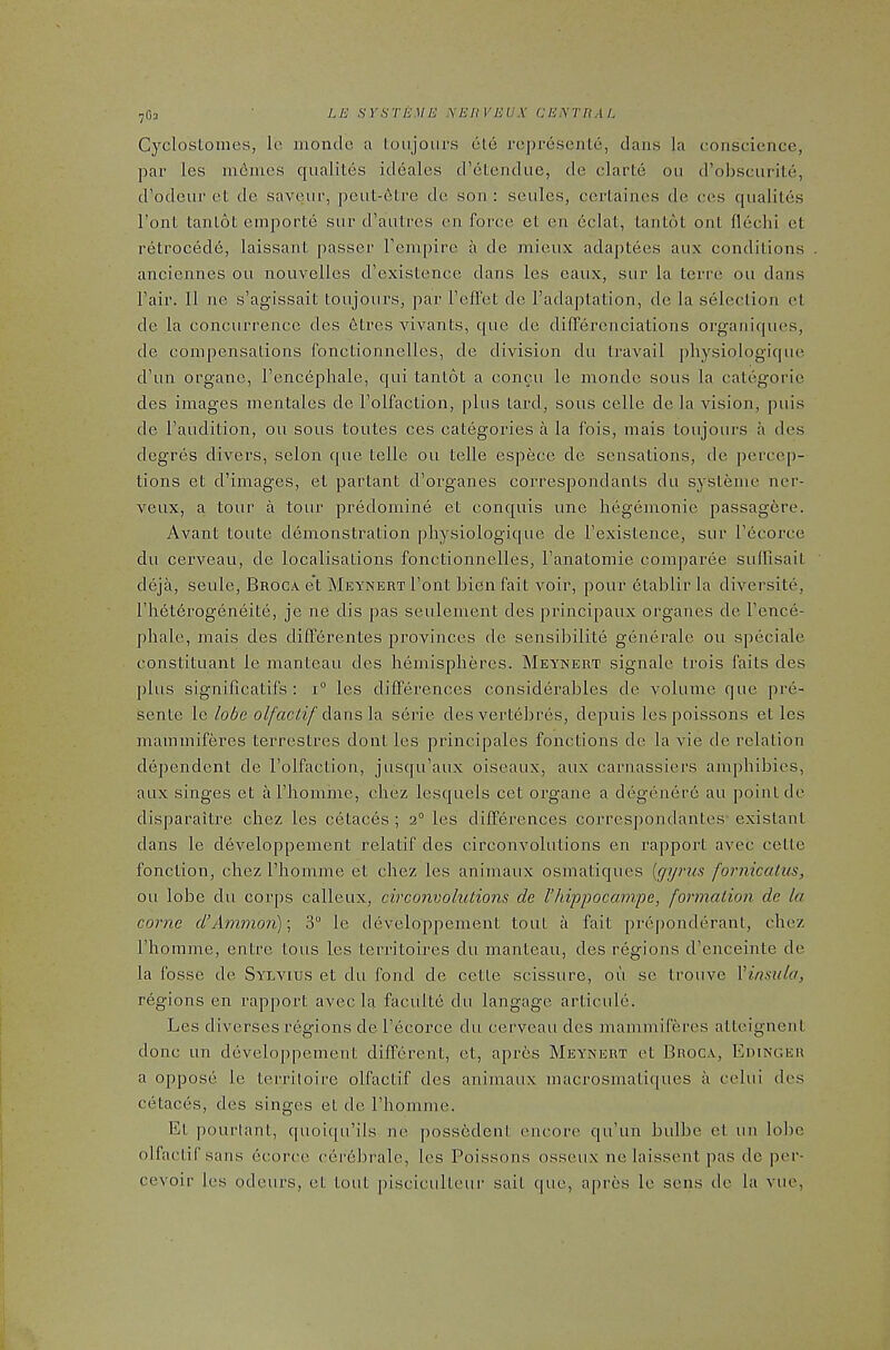 7G3 Cyclostomes, lo mondc a toujoiirs ute ropresenlo, dans la conscience, par les mdrnies qualites ideales d’etendue, de clarte on d’obscurile, d’odciir et de savenr, peul-6tre de son: seiiles, certaines de ces qualiles Font tanlot emporte snr d’autres en force et en 6clat, lantot ont flechi et retrocede, laissant passer I’empire a de mieux adaptees aux conditions anciennes ou nouvelles d’existenee dans les eaiix, sur la tcrre ou dans Fair. II ne s’agissait toujoiirs, par Feffet de Fadaptation, de la selection et de la concurrence des 6tres \dvants, que de dilTerenciations organiques, de compensations fonctionnelles, de division du travail pliysiologique d’un organe, Fencephale, qui tanlot a concu le monde sous la categorie des images mentales de Folfaction, plus tard, sous celle de la vision, puis de Faudition, ou sous toutes ces categories a la fois, mais toujoiirs a des degres divers, selon que telle ou telle espece de sensations, de percep- tions et d’iinages, et partant d’organes correspondants du systeme ner- veux, a tour a tour predoinine et conquis une hegemonic passagere. Avant toute demonstration pliysiologique de Fexistence, sur Fecorce du cerveau, de localisations fonctionnelles, Fanatomie comparee sulFisait deja, seule, Broca et MsYNERTFont bienfait voir, pour 6tablir la diversite, Fhet6rogeneite, je ne dis pas seulement des principaiix organes de Fence- phale, mais des diff6rentes provinces de sensibilite generale ou speciale constituant le manteau des hemispheres. Meynert signale trois fails des plus significatifs : 1“ les differences considerables de volume que pre- sente le lobe olfactif Aans\A serie des vertebres, de^iuis lespoissons et les maminiferes terrestres dont les principales fonctions de la vie de relation dependent de Folfaction, jusqu’aux oiseaux, aux carnassiers amphibies, aux singes et aFhomine, chez lesquels cet organe a degenere au point de disparaitre chez les cetaces ; 2° les differences correspondantes- existant dans le developpement relatif des circonvolutions en I’apport avec cette fonction, chez Fhomme et chez les animaux osmatiques [gyms fornicatus, ou lobe du corps calleux, circonvolutions de riiippocampe, formation de la corne d’Ammon); 3“ le developpement tout a fait preponderant, chez Fhomme, entre tons les territoires du manteau, des regions d’enceinte de la fosse de Sylvius et du fond de cetle scissure, oii se trouve Yinsula, regions en rapport avec la faculte du langage articule. Les diverses regions de Fecorce du cerveau des maminiferes atteignent done un developpement different, et, apres Meynert et Broca, Edinger a oppose le territoire olfactif des animaux macrosmatiques a celui des cetaces, des singes et de Fhomme. Et pourlant, quoiqu’ils ne possedent encore qu’un bulbe et un lolic olfactif sans ecorce cerebrale, les Poissons osseux ne laissent pas de per- cevoir les odeurs, et tout pisciculteur salt que, apres le sens de la vue,