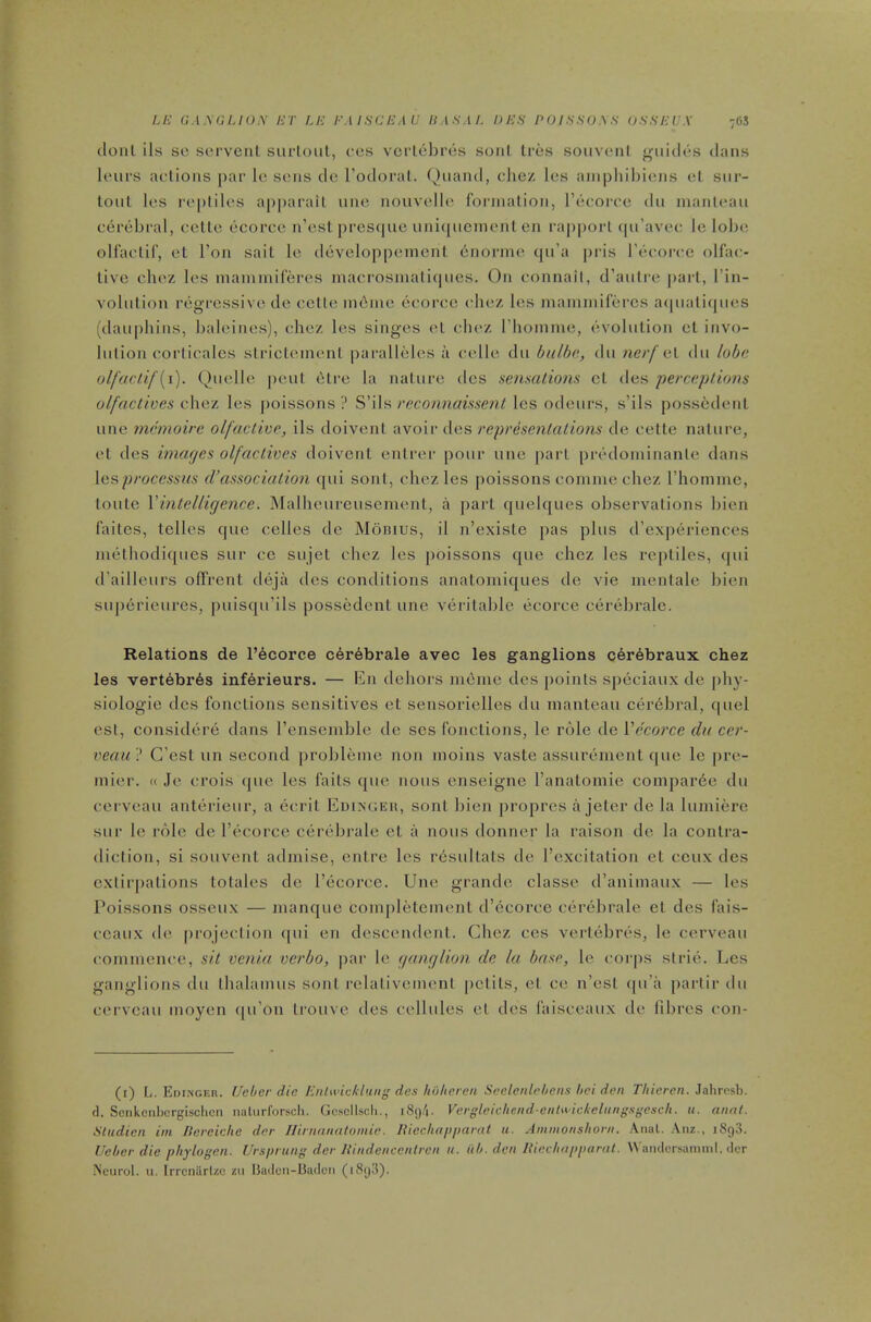 LE G.1.VG/-/0A’ ET LE EMSCEAU HASAI. DES POISSOAS (jSSEEX 7GS (lonl ils sc scrvenl surloiil, ccs verlcbrcs soul Ires soiivenl giiitles dans lours actions [)ar Ic sons do Fodoral. Qiiand, die/, los ainpliibions ol, siir- toul los roplilos apparail uno nouvollo formation, rbcorco dii inanloau cerebral, cello ocorco n’ost presque unicpicincnl on rapport (|u'avco le lobe ollaclif, ot Ton sail le dovelopponionl onormo qu’a pris I’ccorco olfac- livo choz los inammifbros niacrosmali(|iios. On connail, d’aiilre pari, I’in- vobilion regressive de cello ni6nie ecoree choz les mamniifercs a(piali(|iies (dau|)hiiis, baleines), choz les singes el choz rhoinme, evolution el invo- bilion corlicalcs slricleincnl paralleles a cello dii bulhe., dii nerf aV dn lobe olfuclif[i). Quelle pout elre la nature dcs sensations cl des perceptions olfactives c\\Q.'L les poissons ? ?)\\'a recommissent les odours, s’ils possedenl line menioire olfactive, ils doivent avoir des representations de celte nature, el des hnaejes olfactives doivenl enlrer pour une pari prtdlominanle dans \v,^proecssus d’association qui soul, chez les poissons comme chez riiommc, loute \'intelligence. Malheureusement, a part quelques observations bien faites, telles que celles de Mbnius, il n’exisle pas plus d’experiences methodiques sur ce sujel chez les poissons que chez les reptiles, (|ui d'ailleurs olfrent deja des conditions anatomiques de vie inentale bien siiperieures, puisqu’ils possedenl une veritable ecorce cerebralc. Relations de l’6corce c6r6brale avec les ganglions cer6braux chez les vertebras inferieurs. — En dehors ndme des points speciaux de |)by- siologie des fonclions sensitives el sensorielles du inanteau cer6bral, quel est, considere dans I’ensenible de scs fonclions, le role de Vecorce dn cer- veau ? C’est un second probleine non inoins vaste assurement que le pre- mier. « Je crois i|uc les fails que nous enseigne I’anatomie compar6e du cerveau anterieur, a ecril Edixgeh, sonl bien propres a jeter de la lumiere sur le role de I’ccorce certdjrale el a nous donner la raison de la contra- diction, si souvenl admise, enlre les r6sullals de I’cxcitation el ceux des extirpations lolales de I’ecorce. Une grande classe d’animaux — les Poissons osseux — manque completemenl d’ecorce cerebrale el des fais- ceaux de projection qui en descendenl. Chez ces vertebres, le cerveau commence, sit venia verbo, par le ganglion de la base, le corps striiC Les ganglions du lhalamus sonl relalivemenl pelils, et ce n’esi ipi’a partir du cei'veau moyen <|u’on Irouve lies cellules el des faisceaux de fibres con- (i) L. Edi.vger. Ucher die Enltvickluiig des hOlicren Seelenlehens ttci den Thieren. Jahresb. ft. Scrikcnbcrgischcii naturforsch. Gcscllscli., i8()/|. Vergleichcnd-enhK'ickelKngsgesch. u. aunt. Sludieii ini llereiclie der Hirnanatoniie. Itiechappamt u. Ammonshorn. Anal. Aiiz., iSgS. Ueber die phylogen. Ursprung der Itindenccnlren u. iib. den lUedifipparal. Wandcrsamnil, dcr -Neurol, u. IrrcniirUo zu lladcn-badcn (iSy.'t).