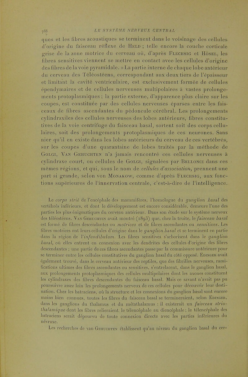 7nfi cjiies et les fibros acousLiqiies se lenninont clans le voisinage dcs cellules d’origine du faiseeaii reflexe de Hkld ; lelle encore la couclie corlicale grise de la zone molrice clii cerveau oii, d’apres Flkchsig eL Mosel, les fibres sensitives viennent se mctlre en contact avee les cellules cToriginc dcs fibres de la voie pyraniiclalc. w La partie interne de cha(|ue lobe antericur dll cerveau des Teleosteens, correspondant aux deux tiers de repaisseur et limitant la cavit6 ventriculaire, est exelusivement forinbe de cellules ependymaires et de cellules nerveuses mullipolaires a vastes pi’olongc- inents protoplasmiques ; la partie externe, d’apparenee plus claire sur les coupes, est constitute par des cellules nerveuses eparses entre les fais- ceaux de fibres ascendantes du pedoncule certbral. Les prolongeinents cylindraxiles des cellules nei’veuses des lobes anterieurs, fibres constitu- tives de la voie centrifuge du faisceau basal, sortent soil des corps cellu- laires, sort des prolongeinents protoplasmic[ues de ces neurones. Sans nier qu’il en existe dans les lobes anterieurs du cerveau de ces verttbres, sur les coupes d’une quarantaine de lobes traites par la methode de Golgi, Van Gehdghten n’a jamais rencontre ces cellules nerveuses a cylindraxe court, ou cellules de Golgi, signalees par Bellonci dans ces meines regions, et qui, sous le nom de cellules d’association, prennent une part si grande, selon von Monakow, comine d’aprts Flechsig, aux fonc- tions SLiperieures de rinnervation centrale, e’est-a-dire de I’intelligence. Lc corps sLrid de I’cnccphale dcs mammlferes, I’liomologuc du ganglion basal des vciicbrcs inferleurs, et donl lc developpement est encore considerable, demeure Tune dcs parlies les plus cnigmatiques du cerveau anterieur. Dans son elude sur le sysleme nerveux dcs Iclcosttcns, Van Gehucuten avail monlre (i8g3) que, cbez la Iruile, le faisceau basal csl forme do fibres desccndanlcs ou molrices el do fibres asccndanlcs ou sensitives. Les fibres molrices onl lours cellules d’originc dans lc ganglionbasal el sc lerminc.nl en partie dans la region de Vinfunclibuluni. Les fibres sensitives s’arborisent dans lc ganglion basal, ou dies cnlrent cn connexion avec les dendrites des cellules d’originc dcs fibres desccndanlcs ; une parlic deces fibres ascendantes passe par la commissure anlerieurc pour sc terminer cnlre les cellules constitutives du ganglion basal du c6le oppose. Edixger avail egalemenl Irouve, dans le cerveau anterieur des reptiles, que des fibrilles nerveuses, rami- fications ullimes des fibres ascendantes ou sensitives, s’enlrelacent, dans lc ganglion basal, aux prolongeinents protoplasmiques des cellules mullipolaires donl les axoncs consliluenl les cylindraxes des fibres desccndanlcs du faisceau basal. Mais cc savant n’avail pas pii poursuivre asscz loin les prolongemenls nerveux de ces cellules pour decouvrir Icur desli- nalion. Cbez les balracicns, ou la structure cl les connexions du ganglion basal soul encore moins bicn connucs, loulcs les fibres du faisceau basal sc lermincraicnl, scion Edixgeu, dans les ganglions du ibalamus cl du melalbalamus : il cxistcrail un faisceau slrio- Ihalamique donl les fibres relieraient. lc Iclcnctplialc au dicncc^Dbalc; le telencepbalc dcs balracicns serai I depourvu de loulc connexion dircclc avec les parlies infericurcs du nevra,xc. Les recbcrches de van Gehucuten I'tablisscnl qu’au niveau du ganglion basal du ccr-