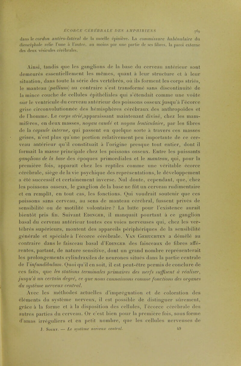 licnnCF. ci'ni^nnALF nns .1 ,i/p///b//?,y.9 clans !(' cordon anlero-Uileral do la nioollo (‘pinicTO. La commissure Imheniilaire dn dienci’pliali' relio I’nno a I’aulrc', an nioins par uno parlio do scs fibres, la paroi cxierne dcs denx vosicidos ci'robralos. Ainsi, laiulis qiic los ganglions cle la base dn cerveau anleiieur sont demenros cssenfielleincnt les ni^mes, quant a Iciir structure et a leur situation, dans loule la serie des vertebres, on ils rorincnt les corps stries, le manteau {pallium) au contrairc s’est Iransforine sans disconlinuite dc la mince couche de cellules epitheliales qui s’etendait conune une voute sur le vcnlricule du cerveau anterieur des poissons osseux jusqu’a I’ecorce grise circonvolutionnee des hemispheres cerebraux des anthro|)okles et de riiomme. Le 5k7V,ap|)araissant maintenant divise, chez les mam- miferes, en deux masses, noyau caude et noyau Icnliculaire, par les fibres de la capsule interne, qui passent en quelque sorte a travers ces masses grises, n’est plus qu’une portion relativement pen inqiortante dc cc cer- veaii anterieur qu’il constituait a Lorigine presque tout entier, dont il Ibrmait la masse principale chez les poissons osseux. Entre les puissants g any lions de la base des ej)oques ])rimordiales et le manteau, qui, pour la premiere fois, apparait chez les reptiles conune une veritable ecorce cerebrale, siege delavie psychicpie des re|u'esentations, le developpement a 6te successif et certainement inverse. Nul doute, cependant, que, chez les poissons osseux, le ganglion de la base ne IVit un cerveau rudimentaire et en remplit, en tout cas, les fonctions. Qui voudrait soutenir que ces poissons sans cerveau, au sens de manteau cerebral, fussent prives de sensibilite ou de motilite volontaire ? La lulte pour I’existence aurait bientot pris fin. Suivant Edinger, il manquait pourtant a cc ganglion basal du cerveau anterieur toutes ces voies nerveuses qui, chez les ver- lebres superieurs, montent des ajipareils peripheriques de la sensibilite generale et specialea I’ecorce cerebrale. Van Geiiuchten a dem6le au contraire dans le faisceau basal d’EniNGEu des laisceaux de fibres afTe- rentes, j)artant, de nature sensitive, dont un grand nombre representerait les prolongements cylindraxiles de neurones situes dans la partie centrale de Vinfundibulum. Ouoi ([u’il cn soit, il cst })eut-6trc permis dc conclure de ces faits, ([ue les stations terminales primaires des nerfs suffisent d realiser, jusqu’d un certain deqre, ce que nous connaissons comme fonctions des orqanes du systeme nerveux centred. Avec les methodeis actuelles d’im|U'egnation et dc coloration des elements du systeme nerveux, il est possible de dislingucr surement, grace a la Ibrnie et a la disposition des (’ellulcs, I’ecorcc cerc'bralc dcs autres pai lics du cerveau. Or e’est bien pour la premiere fois, sous forme d’amas irreguliers et cn petit nombre, (|ue les cellules nerveuses de J. Souiiv. — Le systeme nerveii.v central. 49