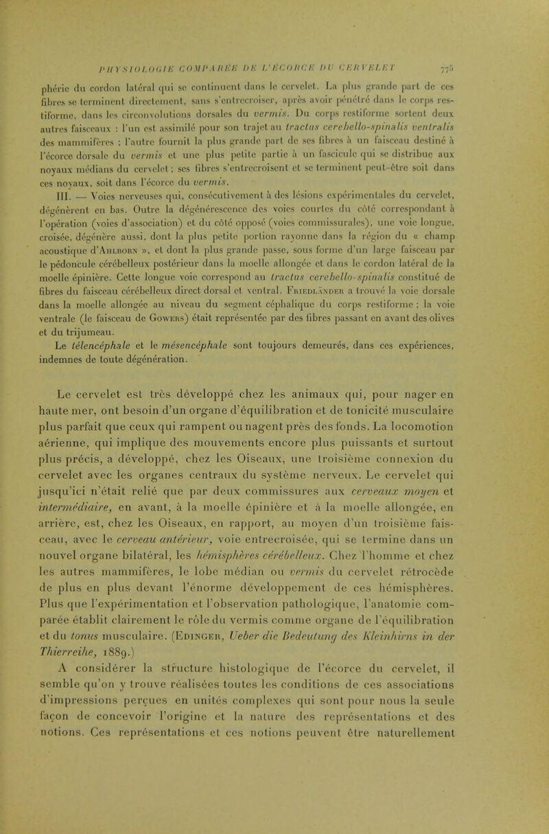 i>m sioux.iK coMi'Mit'i-: in-: i.'i-:coin:i-: in' ci-:ityi-:u-:r pluM-ic till cordon lateral tiui sc conlinucnt dans Ic cervcicl. La pins grande pari de ccs fibres sc tcrminenl dirccleincnl, sans s’cntrecroiser, apres avoir penelrc dans le cor|)S res- tiformc, dans les circonvolnlions dorsalcs du vermis. Dn corjis rcslironnc sorlcnl deux aulres faisccaux : I’un csl assimilc pour son trajetau IracUis cerehello-.spinalis venlralis des nianimiferes ; I’aulrc Iburnit la plus grande part tie scs fibres a un faisceau destine .i lecorcc dorsalc du vermis ct line plus petite parlic a un I'asciculc t|ui sc dislribuc aux noyaux medians du ccrvelet; scs fibres s’cntrccroisent ct sc tcrinineul pcul-elrc soil dans ces noyaux, soil dans I’ecorcc du vermis. III. — Voics ncrvcuscs qui, conseculivcmcnt a ties lesions cxperimcnlalcs du cervcicl, degenercnl cn has. Outre la degcnercscencc ties voics courtes du cole correspondant a I’operalion (voics d’association) cl du c6tc oppose (voics cominissuralcs), unc voic longue, croisee, degenere aussi, donl la plus petite portion rayonne dans la region du a champ acoustique d’AuLBonx », cl donl la plus grande passe, sous forme d’un large faisceau par le pedoncule cerebclleux postericur dans la mocllc allongcc cl dans Ic cordon lateral dc la moelle epinierc. Cette longue voic correspond au Iraclus cerehello-spinalis consliluc dc fibres du faisceau cerebellcux direct dorsal cl ventral. Fiuedl.'vndeii a Irouve la voie dorsalc dans la moelle allongec au niveau du segment cepbalique du corps rcstiformc ; la voie ventralc (le faisceau de Gowehs) ctait represcnlec par dcs fibres passant en avant des olives el du trijumcau. Le telencephale el le mesencephale sont loujours demeures, dans ces experiences, indemnes de loute degeneration. Le cervelet esL tres developpe chez les animaux qui, pour nager en haute mer, out besoin d’un organe d’equilibration et de tonicite musculaire plus parfait que ceux qui rampent ou nagent pres des Ibnds. La locomotion abrienne, qui iniplique des mouvements encore plus puissants et surtout plus precis, a developpe, chez les Oiseaux, une Iroisieme connexion du cervelet avec les organes centraux du systeine nerveux. Le cervelet qui jusqu’ici n’etait relie que par deux commissures aux cerveaux moijen et intennediaire, en avant, a la moelle epiniere et a la moelle allongee, en arriere, est, chez les Oiseaux, en rapport, au moyen d’un troisieme fais- ccau, avec le cerveau anterimr, voie enlrecroisee, qui se lermine dans un nouvel organe bilateral, les hemispheres cerebclleux. Chez I homme et chez les autres nianimiferes, le lobe m6dian ou vermis du cervelet retrocede de plus en plus devant I’enorme developpemcnt de ces hemispheres. Plus que I’experimentation et I’observation pathologic]ue, I’analomie com- paree etablit clairement le roledu vermis comme organe de I'c^cpiilibralion et du tonus musculaire. (Edingeh, Ueber die Hedeulung des Kleinhirns in der Thierreihe, 1889.) A considerer la structure hislologique de I’ecorce du cervelet, il semble qu’on y Irouve rcialisdes toutes les conditions dc ces associations d’impressions percues en uniliis complexes qui sont pour nous la seule facon de concevoir I’originc et la nature des representations et dcs notions. Ces reprcisentalions et ccs notions peuvent 6tre naturellemenl