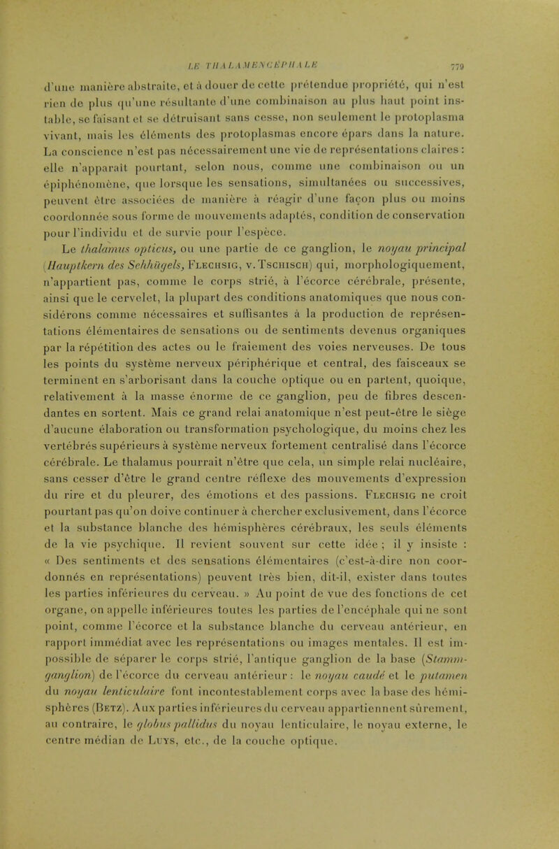 /.K riiAi.iMicyci^nii.iu-: d’luic manicre abslraile, el a (loner tie celtc preleiulue proprietd, (iiii n’est rien tic i)liis (pi’iine rtisullanlo d’une combiiiaison au plus haul point ins- table, sc laisanl el se dctruisanl sans cesse, non seulemenl le proloplasnia vivant, inais les (iltiinenls ties proloplasinas encore (ipars dans la nature. La conscience n’csl pas ndcessaireinenl une vie tie repr(3sentations claires : elle n’apparait pourlani, selon nous, coniine une combinaison ou un epiplulMioiuene, tpie lorsque les sensations, siniultanees ou successives, peuvenl (itre associties tic inaniere a reagir d’une facon plus ou inoins coordoniuic sous Ibrnie tie mouvenienls adaptes, condition tie conservation pour rintlivitlu cl tie survic pour I’esjiece. Le thalamus opticus, ou une parlie tie ce ganglion, le noyau principal [Ilauptkern des Schhugels, Flechsig, v.Tsciiisch) qui, morphologiquement, n’appartient pas, coinme le corps slri(3, a I’ecorce ceriibrale, [iresente, ainsi que le cervelet, la plupart ties conditions analomiques que nous con- sitlerons comme necessaires et sudisantes a la production de represen- tations elenientaires tie sensations ou de sentiments devenus organiques par la repetition des actes ou le I'raiement des voies nerveuses. De tons les points du systeme nerveux peripherique et central, des laisceaux se terminent en s’arborisant dans la couche optique ou en parlent, quoique, relativemcnt a la masse enorme de ce ganglion, pen de fibres descen- dantes en sortent. Mais ce grand relai anatomique n’est peut-etre le siege d’aucune elaboration ou transformation psychologique, du moins chez les vertebres superieurs a systeme nerveux fortement centralise dans I’ecorce Ciirebrale. Le thalamus pourrait n’6tre que cela, un simple relai nucleaire, sans cesser d’etre le grand centre reflexe des mouvements d’expression du rire et du pleurer, des (Emotions et des passions. Flechsig ne croit pourtant pas qu’on tloive continuer a chercher exclusivement, dans I’ecorce et la substance blanche ties Inimispheres C(§rebraux, les seuls eliiments de la vie psychique. II revient souvent sur cette itltie ; il y insiste : « Des sentiments et des sensations elenientaires (e’est-a-dire non coor- donnes en repriisentations) peuvent Ires bien, dit-il, exister dans toutes les parties inftii-ieures du cerveau. » Au point de vue des fonclions de cel organe, onappelle inferieurcs toutes les parties de I’cncepbale qui ne sonl point, comme l’(3corcc et la substance blanche du cerveau anterieur, en rapport imnnidiat avec les reprfisentations ou images mentalcs. II esl im- possible de siiparer le coi'ps slri(i, I’anlique ganglion de la base {Stamm- ganglion) de I’ecorce du cerveau anitirieur: \c 7ioyau caude Qi le putamcn du noyau Icnticuloirc font incontestablement corps avec la base des Inimi- sphercs (Betz). Aux parlies inferieurcs du cerveau apparliennentsuremeni, au contrairc, le globus pallidus du noyau lenticulaire, le noyau exlerne, le centre median de Leys, etc., de la couebe optique.