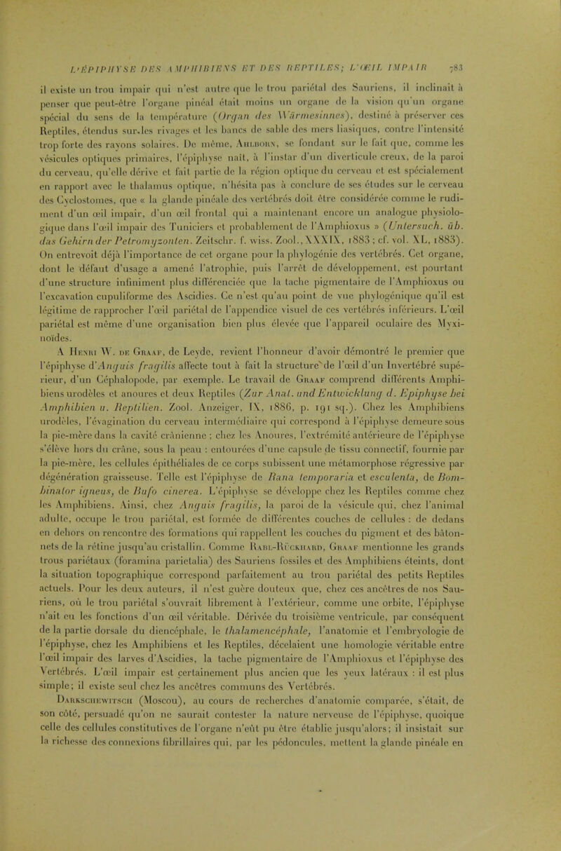 i.’/’pii'iiYSE f>i-:s \ ui‘iiiniPXfi i-yr r>i-:n nnnvir.nn; lyoicif. impmh 78,1 il cxisle un Iron impair qiii n’osl aiilrc (|uc le Iron [jarietal lies Saiirioiis, il incliiiait a pcMscr (|uc peiil-tHre I’organo piiiral olait moiiis im organe do la vision (prim orgaiu! spi-cial dll sens de la liMiipi'i-aluri' {Onjnn ties Wiirmcsinnen), desliiu! a pri^server ces Reptiles, (3l('iulns sur.les rivages el les liancs do salile des mcrs liasi(]iios, conlre I’inlensilij loop forte dcs ravons solaires. De mimic, Aiiuioun, so Idndanl snr le fait (juc, coinme les vesicules optiqucs primairos, l’(‘[)ipliyse nail, a I inslar d nn diverlicule crcux, de la paroi dll cerveau, ipi’clle derive el fail parlie clc la nigion optiipicdn corvoan ot est specialemenl on rapport avcc le llialamns O|)tiipio, n’lii'sila pas a concltirc de scs eludes sur le cerveau dcs Gvclostomes, quc « la glandc pineale ties vertidires doit 6lrc considi-ri-c coinme le rudi- nionl d’un ceil impair, d’nn ceil frontal qui a mainlenanl encore nn analogue pliysiolo- giquc dans I’oeil impair dcs Timicicrs el prohalilemcnl de I’Anipliioxus » ({Jiilersuch. iih. das Gehirn der Pelromijzonlen. Zcilsclir. f. wiss. Zool.,\\Xl\, i883 ; cl. vol. .\L, i883). On cnti'cvoil deja rimporlance de cot organe pour la pliylogenie dcs vcrtobrijs. Cel organe, dont le di3fant d’usagc a amene ratropliio, puis I’arri't de diiveloppemont, ost pourtanl d’une structure infiniment |)lus dillcM-enciec quc la laclic pigmentairc de r.\mpliioxus ou l’c.xcavalion cnpuliformc des Ascidics. Cc n’est qu’au point de vnc |)hylogeni(|iic qu’il est l(!gitime de rapprocher I’mil parietal do rappcndicc visuel de ccs vcrli-linjs inferieurs. L’ceil pari(3lal est memc d’nne organisalion bion plus elcvee que I’appareil oculairc des Myxi- no'idcs. .V Henui W . DE Gn.v.vF, de Leydc, revicnt I’bonneiir d’avoir demonlrij le premier que lY'iiiphYSC iVAiKjuis fracjilis alfecte tout a fait la structure'do rocil d’un Invcrti'bre supi*- rieur, d’un Cepbalopodc, par exemple. Le travail de Graaf comprend didercnls Amphi- bious urodelcs cl anourcs cl deux Reptiles (Zar Anal, and Enlwicklunc/ d. Epiphyse hei Ampfiihien a. Ueptilien. Zool. Anzcigcr, IX, 188G, p. 191 sq.). Glicz les .\mpliibiens urodides, I’ljvagination du cerveau intermediaire qui correspond a i’epipbvsc demeure sous la pic-more dans la cavile cranienne ; ebez les Anourcs, I’cxtremile anlerieiirc de I’l^piplivsc s’(?l(!vc liors du crane, sous la peau : cntourocs d’unc capsule de lissu conneclif, fournie par la ])ic-merc, les cellules opilbeliales do cc corps subissent une mijlamorpbose regressive par d(3g(‘n(5ralion graisseuso. Telle est r(5pi[)liyse de liana leinporaria cl esculenta, de Bom- hinalor ir/neus, de Bufo cinerea. L’epipbyse sc dcvcloppc cbez les Reptiles coinme cbez les Ampbibiens. .\insi, cbez Anffuis fragilis, la [laroi de la v(5sicule cpii, cbez I’animal adullo, occiipc le Iron parietal, est forniec do didorcnlcs couches de cellules : do dedans on dehors on rencontre dcs formations (pii rappellonl les couches du pigment el dcs baton- nets de la ri-line jusqu’au crislalliri. Coinme RAm.-Ri'cKiiAiui, Ghaaf menlionnc les grands Irons parii-taux (foramina pariclalia) des Sauriens fossiles ct des .\mpbibicns etcints, dont la situation lopograpbique correspond parfailemciil an Iron parietal dcs pctils Reptiles acluels. I’our les deux auteurs, il n’csl guerc doulcux que, cbez ces anciHrcs de nos Sau- riens, on le Iron parietal s’ouvrait librement a rcxtiirieur, comme une orbilc, Tiipipliysc n’ail eu les fonclions d’un ceil viiritable. Diirivec du troisiemc ventriculc, par consequent de la partie dorsalc du diencepbalc, le lhalarnencepliale, I’anatomie cl I’cmbryologic de I epiphyse, cbez les Ampbibiens ct les Rejililcs, di’celaicnt une bomologic veritable cnlre I’ceil impair dcs larves d’Ascidies, la laebe pigmentairc de I’Ampbioxus ct I’epipliysc dcs Aert(!-br(is. L’ceil impair est ccrtaincmcnt [ilus ancicn cpie les yeux lateraux ; il est [ilus simple; il cxisle seul cbez les ancetres communs des Yerlebri-s. Dauksciiewitscii (.Moscou), au cours de recbercbcs d'analomic comparee, s’litait, de son ciHe, persuade qu’on ne saiirail conlesler la nature nervousc de I’epipliysc, quoii[uc cclle des cellules conslilulivcs de I'organe ii’eul pu I'lre lilalilic ju.squ’alors; il insislait sur la riclies.se des connexions librillaircs ipii, par les ptkloncules, mellent la glandc pineale cn