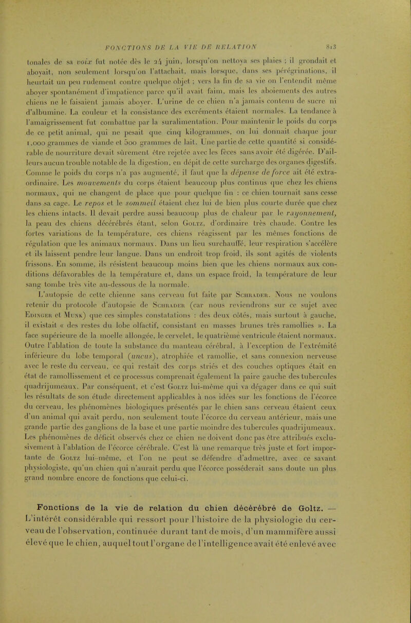 lonalos lie sa void- I'ul nolec lies Ic u'l juiii, lors(|n’oii ne.ltoya ses ])laics ; II irronclail el aboyail, non sculeineni lor.squ’on rnllacluiil, mais lors(|ue, dans ses ]aT(‘''rinalions, II lienrlalt un pen rudcnienl conire (pielipie ol)jel ; vers la lln dc sa vie on I enlendll inemc aboyer spontanemeni d’Impallence parce (|u’ll avail lalni, mals Ics aboletnenls ties anlres cblens no le I'aisalenl jamais aboyer. L’lirine dc cc eblen n a jamais conletm de sucre nl d’albunilne. J..a coulcur cl la consislancc dcs excremenls elalenl normales. I^a lendance a I’anialgrisscmenl I’ul comballue par la surallmenlalion. Pour malnlenir le ])olds du cor|)s dc cc pelil animal, (jul no pcsall epic clmj kilogrammes, on lul donnall ebaque jour 1,000 grammes dc vlandc el 5oo grammes dc lall. Uncparllcdc ccllc (pianlltc si conside- rable dc nourriturc dcvail suremenl elrc rejelec avec Ics feces sans avoir cle digeree. D’ail- leursaucun trouble nolabicdc la digesllon, eii depll de celU; surcharge dcs organes (ligeslils. Comme Ic poids du corps n'a pas augnienU\ 11 laid (pie la depense de force ail (tc exlra- ordinaire. Les moiwements du corps ('dalenl beaucoup jilus conllnus (|uc ebez les cblens normaux, qui nc cbangcnl dc place (pic jiour quclcpic lln : cc cliicn lournail sans cessc dans .sa cage. Le repos cl Ic sommeil iMaicnl clu'z lul dc bicn plus courtc duix'c que cbez les chiens inlacls. II dcvail perdre aussi beaucoup plus dc clialeur par le raponnemenl, la peaii ties chiens di^'ctnx'bix's tUanl, scion Goi.tz, trortlinairc Ires cbautlc. Gonlrc les I'orles varialions tic la lemp(*ralurc, ces cblens rcagisscnl par les internes fonclions cle. riigulalion que les aniniaux normaux. Dans un lieu siircbaiiil’c, leur rcspiralion s’accclerc el ils laisscnl pendre leur langue. Dans un entiroil Irop froid, ils soul agil(5s dc violcnls frissons. En somine, ils r(■sislenl beaucoup nioins bleu que les cblens normaux aux con- dllions tL'favorabIcs dc la lempiTalure cl, dans un cspacc froid, la IciiqK'ralure dc leur sang loinbe Ires ^ ile au-dcssous dc la uoruialc. L’aulopsie dc cclle cbienne sans eerveaii fill failc par Sciui.\i>f:n. Nous uc voulons rclenir du ])roLocole d’anlopsic dc Sciiu.uucii (car nous rciicudrons sur ce sujcl avec Eui.ngch el Mlnk) (pie ces simples conslalalioiis : dcs deux cijlcs, mals surloiil a gauche, II cxislail « ties rcsles du lobe olfaclil', consislaul cn masses briiues Ires ramollies ». La face supdricurc dc la nioellc allongc'c, Iccervclcl, le(pialrieuie vcniriculc tHaienl normaux. Quire I’ablalioii dc loule la subslaiice du maidcau ci'rf'bral, a rcxceplion dc rcxlremilij infi’rieure du lobe, Icmporal (u/icu.v), atrojiliiec el ramollie, el sans connexion ncrvcusc avec Ic rcslc du cerveau, cc qul rcslail ties corps siries cl ties couches oplitpics clad en tHal de rainolllsscmcnl el cc processus comprenail (•galemcul la paire gauche dcs lubercules qiiadrij umeaux. I'ar cons(5cjucnl, el c’csl (Joi/rz lui-niemc (pii va degager dans ce qui suil les rtisullals dc son (ilutle ilircclcmcnl ap|)licablcs a nos itl(5es sur Ics fonclions dc I’tVorce du ccrvcaii, les plicnomt'iies biologiques pri^scnlcs par Ic cliieii sans cerveau elalenl ceux d’un animal (jui avail perdu, non sculcmcnl loulc I’ccorce du cerveau anl(-rlcur, mals unc grande parlic dcs ganglions de la base cl unc jiarlic inoindrc ties lubercules (|uadrljumeaux. Les pli(3nom(‘iics dc tL'Iicil observt's cbez cc cliien nctloivcnl done pas (?lrc allrlbues exclu- sivcmenl a I’ablalion dc I’ccorcc c(?rt'bralc. C’esl la unc rcmartpic Ires jusle cl fori impor- lanlc de Goi.tz lui-imjmc, cl Ton nc pcul sc d(5fendre tradmcllrc, avec ce saxaul pliysiologislc, qu’un cliicn qui ii’aurail perdu que I’ccorcc [)0ss(3tlcrail sans doiitc un plus grand noinbre encore de fonclions quo cclui-ci. Fonctions de la vie de relation du chien d6c6r6br6 de Goltz. — L’inlei‘6l considerable qui ressorl pour I’liisloire tie la jihysiologie du cer- veau de I'observalioii, conlinuee duraiit laiil de inois, d’uii manimiffire aussi eleve tpie le chien, aiupiel tout I’organe de rinlelligence avail (il(j enleve avec