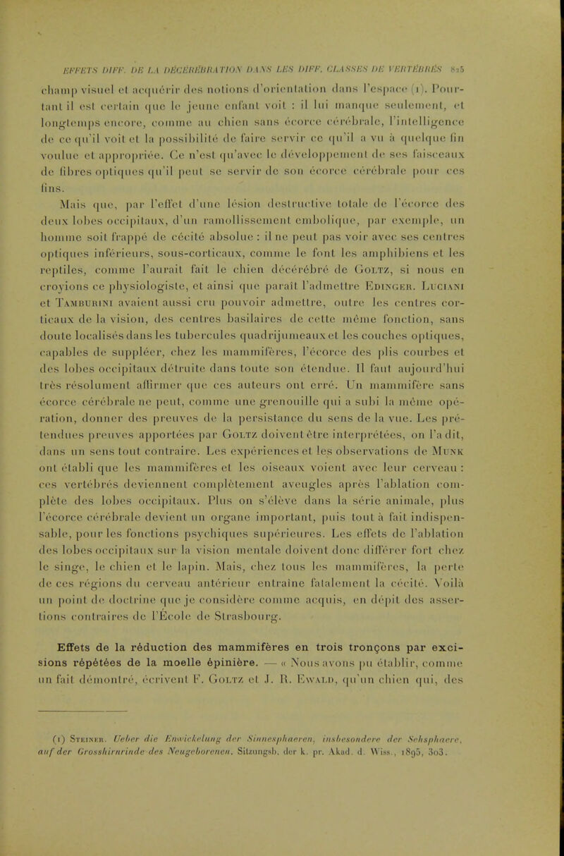 ('liaiii|) visiiel ol ac([iicrii‘d(‘.s notions (l’ori(*nlalion dans l’es|)a(‘<* (1). I’our- lanl il rsl ci'idain ([110 It* jcnnc cid'anl voil : il liii inainjiio seideiiMMil, <‘l lonj^l('ni|)S I'lK'oro, c'oinine an chicn sans ocoitc cordbralc, I’inlcllij^ence do oo([u’il voil ot la possihilild do laire S(>rvir vc, (|ii’il a vii a (|iiol(|iio fin vonliio ol a|)i)ro|)rioe. Co n’cst (|ii’avoc lo ddvoloppeinoiiI d<' sos Caisocaux do lil)rcs o|)li(|iios (|ii’il |)oiil so soi virdc son booroo obrbl)ialo pour ocs lins. Mais ([uo, par relFol (I’uno Ibsion doslrnolivo lolalo do I’booroc d(^s doiix lobes oooipilaux, d’nn rainollissonicnl oinbolicpio, par oxoinpl(‘, nn liominc soil l‘ra|)pb do oooilo absolno : il no pool pas voir avoo sos cc'iilres oplifpies infbrionrs, sous-corticanx, conuno lo font Ics aniphibiens et les ropliles, oomnie I’anrail fail le obien dbcerbbrb dc (jOLTZ, si nous on oroyions oe ])bysiologistc, cl ainsi (pic paraiL radmoUre Edingkh. TjUCIani ot Tambuiuni avaient aussi crn j)ouvoir adinellre, outre les oonlres oor- tioaux do la vision, des centres basilaires de oolte lubjiie fonotion, sans doule localises dans les tubei'cules quadrijunieaux ot les couches o|)licpies, ca|)ables de suppleer, chez les maininireres, recoroe des |)lis courbes et des lobes occipitaux detruilo dans toute son btenduo. 11 Caul aujouixl’liui Ires resoluinonl afliriner (pio ces auteurs onl errb. Un niaiuniifbro sans ecorco cerbbrale ne pent, coinine uno grenouille (jui a subi la inoino o|)o- ralion, donner des preuvos do la persislanco du sens de la vue. Les pre- lendues preuvos apporlbes par Goltz doivenlblre inlerprelees, on I’adil, dans un sens lout contraire. Les experiences el les observations de Mu.nk out blabli que les inaniiniferes et les oiseaux voient avec leur cerveau : ces verlebres doviennent com[)letenienl aveugles apres Tablalion com- plete des lobes occipitaux. Plus on s’eleve dans la serie aniinale, plus I’ccorce cerbbrale devienl un organe important, puis lout a (ail indispen- sable, pour les fonclions psycbiques supbrieures. Les effels dc I’ablation ties lobes occi|)itaiix sur la vision menlalc doivenl done difTbrer fort cbez Ic singe, le chien et le lapin. Mais, chez tons les inainmifdres, la |)erle de ces i-bgions du cerveau antbrieur enlrainc lalalemcnt la ebeilb. Voila un point do, doctrine t|ue je considbro comme aetjuis, en db|)it des asser- tions coidraires tie TEcole tie Strasbourg. EfiFets de la reduction des mammiferes en trois trongons par exci- sions rbpbtbes de la moelle bpiniere. —« Nousavons pu btablir, comme un fail dbmontrb, bcrivenl E. Goi/rz et .1. R. Ewau), tpi'un chien tpii, ties Cl) Steikkr. IJeber die Enwickidiiiij’ drr Sinnesphanven, iii.sliesoiidere dcr Srhspliaere, aiif dcr Grosshirnrinde des IVcui'choroncii. SiUungsh. tier k, pr. Akud. tl. \\ is.s., 1895, 3o3.