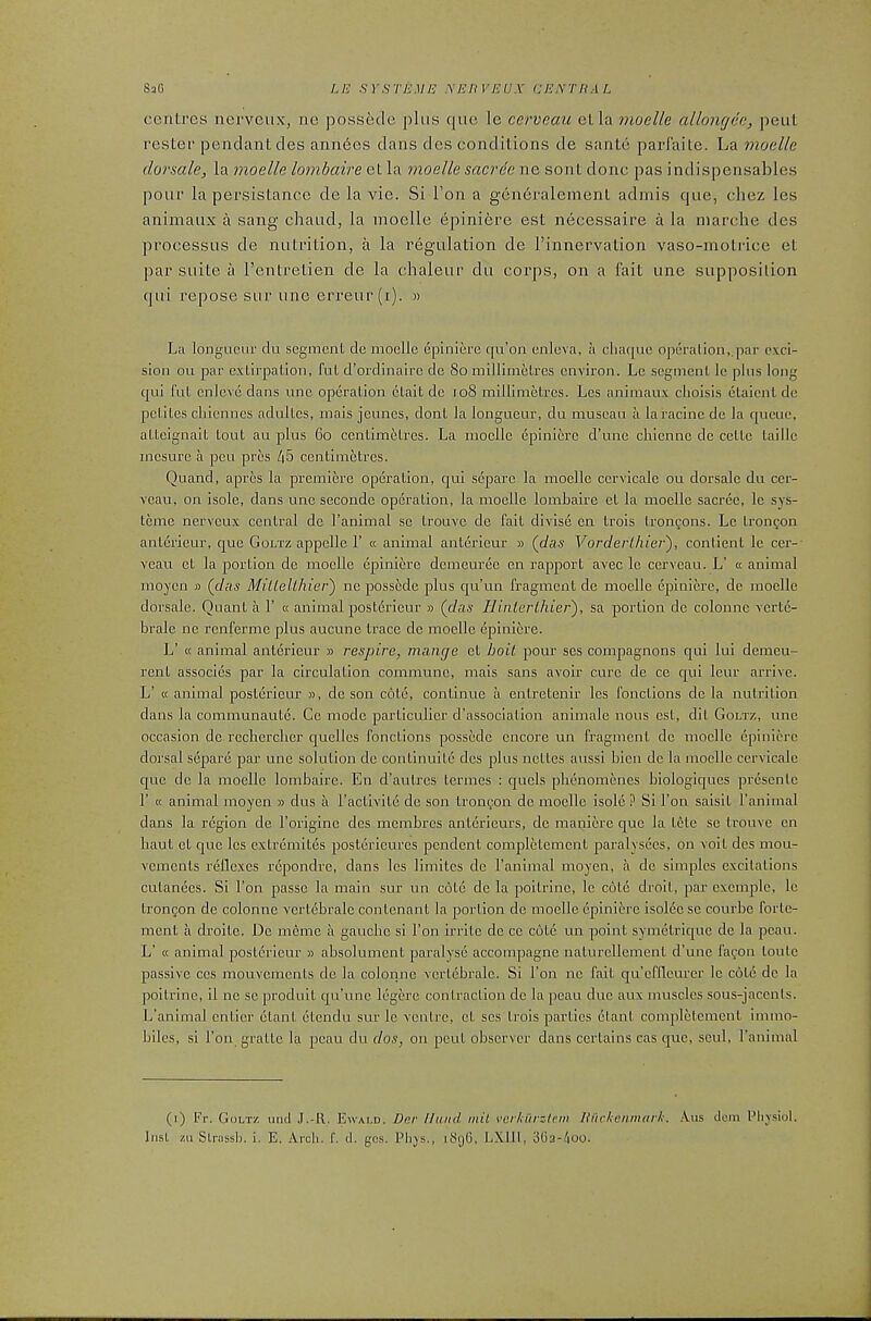 centres nerveiix, ne possede plus que le cerveaii etla moclle allongec, pent Tester pendant des ann6es dans des conditions de sante parfaite. La moelle donale, la moelle lombaire et la moelle saerde ne sent done pas indispensables pour la persistance de la vie. Si Ton a geii6ralement admis que, chez les animaux a sang chaud, la moclle 6piniere est necessaire a la marche des processus de nutrition, a la regulation de Finnervation vaso-motidce et par suite a Fentretien de la chaleur du corps, on a fait une supposition qui repose sur une erreur (i). » La longueur du segment de moclle epinierc qu’on cnlcva, a cliacpie operation,,par e\ci- sion ou par extirpation, fut d’ordinaire de 8o millimetres environ. Le segment le plus long qui fut enlevc dans une operation ctait de io8 millimetres. Les animaux clioisis etaient de petites chiennes adultcs, mais jeuncs, dont la longueur, du muscau a laracine de la queue, atteignait tout au plus 6o ccntimiitres. La moclle epiniere d’une cliienne de cette taille mesure a pen pres /|5 centimetres. Quand, apres la premiere operation, qui separc la moelle cervlcalc ou dorsale du cer- veau, on isole, dans une seconde operation, la moelle lombaire et la moelle sacree, le sys- teme nerveux central de I’animal se trouve de fait divlse en trois tronyons. Le tron^on anterieur, que Goltz appclle F « animal anterleur » {das Vorderlhier'), contient le cer-- veau et la portion de moelle epiniere demeuree en rapport avec le cerveau. L’ cc animal moycn » {das MilleUhier) ne possede plus qu’un fragment de moelle epiniere, de moelle dorsale. Quant a 1’ « animal posterieur » {das liinterLhier), sa portion de colonne verte- brale ne renfermc plus aucune trace de moelle epiniere. L’ « animal anterieur » respire, maiipe et hoit pour scs compagnons qui lui demeu- rent associes par la circulation commune, mais sans avoir cure de ce qui leur arrive. L’ « animal postei’ieur », de son cote, continue a entretenir les fonctions de la nutrition dans la communautc. Ce mode particulicr d’association animale nous est, dit Goltz, une occasion de recberclier quclles fonctions possede encore un fragment de moclle epiniere dorsal separe par une solution de continuite des plus nettes aussi bicn de la moclle cervicale que de la moelle lombaire. En d’autres termes : quels plienomenes biologiques prescnle r « animal moyen » dus a I’activite de son tron^ion de moelle isole ? Si Ton saisit I’anlmal dans la region de I’origine des membres antericurs, de manicre que la tete sc trouve en liaut et que les extremites postericures pendent completemcnt pai’alysecs, on voit des mou- vements reflexes repondre, dans les limites de I’animal moyen, a de simples excitations cutanees. Si I’on passe la main sur un cote de la poitrinc, le cote droit, par excmple, le trongon de colonne vcrt6bralc contenant la portion de moelle epinierc isolec se courbe fortc- ment a droitc. De memc a gauche si Ton irrite de ce cote un point symetrique de la pcau. L’ « animal posterieur » absolument paralyse accompagne naturcllement d’une fafon toutc passive ccs mouvements de la colonne vertcbralc. Si Ton ne fait qu’cffleurcr le cote de la poitrinc, il ne se prodult qu’unc legere contraction de la pcau due aux muscles sous-jaccnls. L’animal entier etant ctendu sur le ventre, et scs trois parties etant completemcnt immo- biles, si Ton gratte la peau du dos, on pout observer dans certains cas quo, scul, I’animal (i) Fr. Goltz und J.-R. Ewald. Der Hand mil \’crliii'ztem Huclicnmarh. .\us deni Plivsiol.