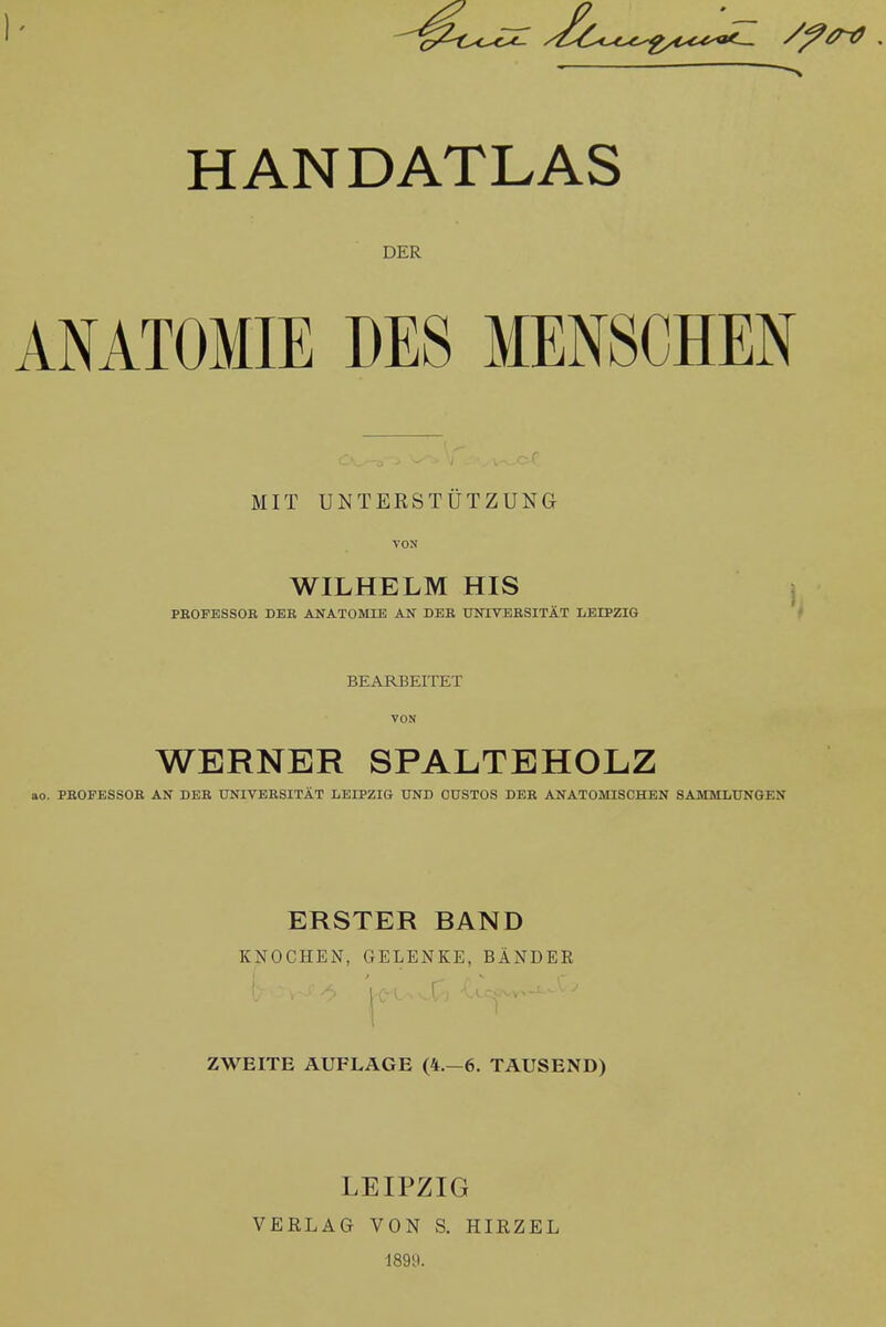 HANDATLAS DER ANATOMIE DES MENSCHEN MIT UNTERSTUTZUNG VON WILHELM HIS PROFESSOR DEE ANATOMLB AN DEK TJOTVEESITAT LEIPZIG BEARBEITET VON WERNER SPALTEHOLZ . PEOFESSOB AN DEE UNIVBESITAT LEIPZIG UND GUSTOS DEE ANATOMISCHEN SAMMLUNGEN ERSTER BAND KNOCHEN, GELENKE, BANDER ZWEITE AUFLAGE (4.-6. TAUSEND) LEIPZIG VERLAG VON S. HIRZEL 189ti.