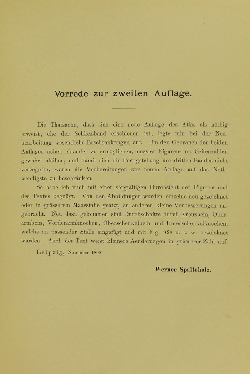 Vorrede zur zweiten Auflage. Die Thatsaclie, dass sich eine neue Aiiflag'e des Atlas als noting erweist, ehe der Schlussband erscliienen ist, legte mir bei der Neu- bearbeitung wesentliclie Besclirankungen auf. Um den Gebrauch der beiden Auflagen neben einander zu ermoglichen, mussten Figuren- und Seitenzahlen gewahrt bleiben, uud damit sicli die Fertigstellung des dritten Bandes niclit verzogerte, waren die Vorbereitungen zur neuen Auflage auf das Noth- wendigste zu bescliranken. So habe icb mich mit einer sorgfaltigen Durclisiclit der Figuren und des Textes begniigt. Von den Abbildungen wui'den einzelne neu gezeiclinet oder in grosserem Maasstabe geatzt, an anderen Meine Verbesserungen an- gebraclit. Neu dazu gekommen sind Durchschnitte durch Ki'euzbein, Ober armbein, Vorderarmknochen, Oberschenkelbein und Untersclienkelknochen, welche an passender Stelle eingefiigt und mit Fig. 92a u. s. w. bezeichnet wurden. Auch der Text weist kleinere Aenderungen in grosserer Zahl auf. Leipzig, November 1898. Weruer Sp.alteliolz.