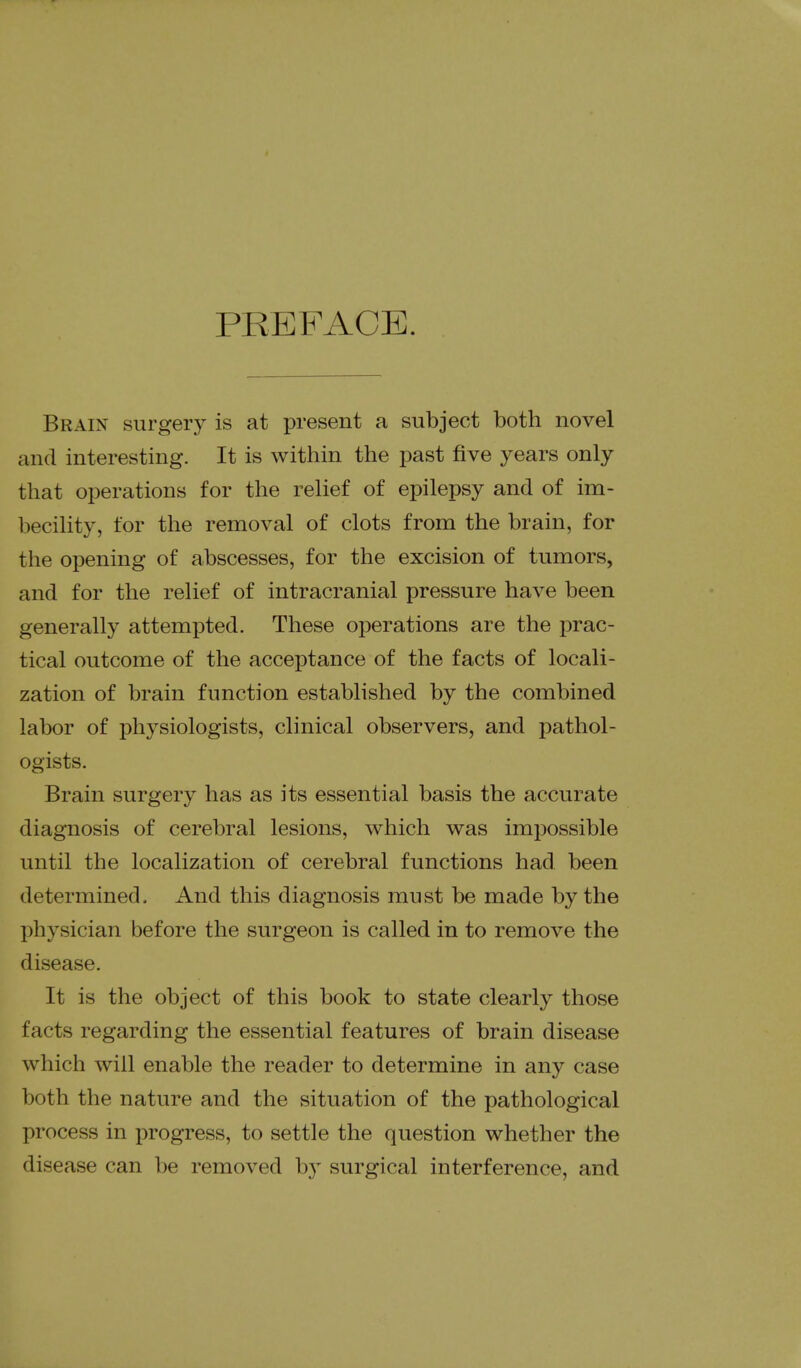 PREFACE. Brain surgery is at present a subject both novel and interesting. It is within the past five years only that operations for the relief of epilepsy and of im- becihty, for the removal of clots from the brain, for the opening of abscesses, for the excision of tumors, and for the rehef of intracranial pressure have been generally attempted. These operations are the prac- tical outcome of the acceptance of the facts of locali- zation of brain function established by the combined labor of physiologists, clinical observers, and pathol- ogists. Brain surgery has as its essential basis the accurate diagnosis of cerebral lesions, which was impossible until the localization of cerebral functions had been determined. And this diagnosis must be made by the physician before the surgeon is called in to remove the disease. It is the object of this book to state clearly those facts regarding the essential features of brain disease which will enable the reader to determine in any case both the nature and the situation of the pathological process in progress, to settle the question whether the disease can be removed by surgical interference, and