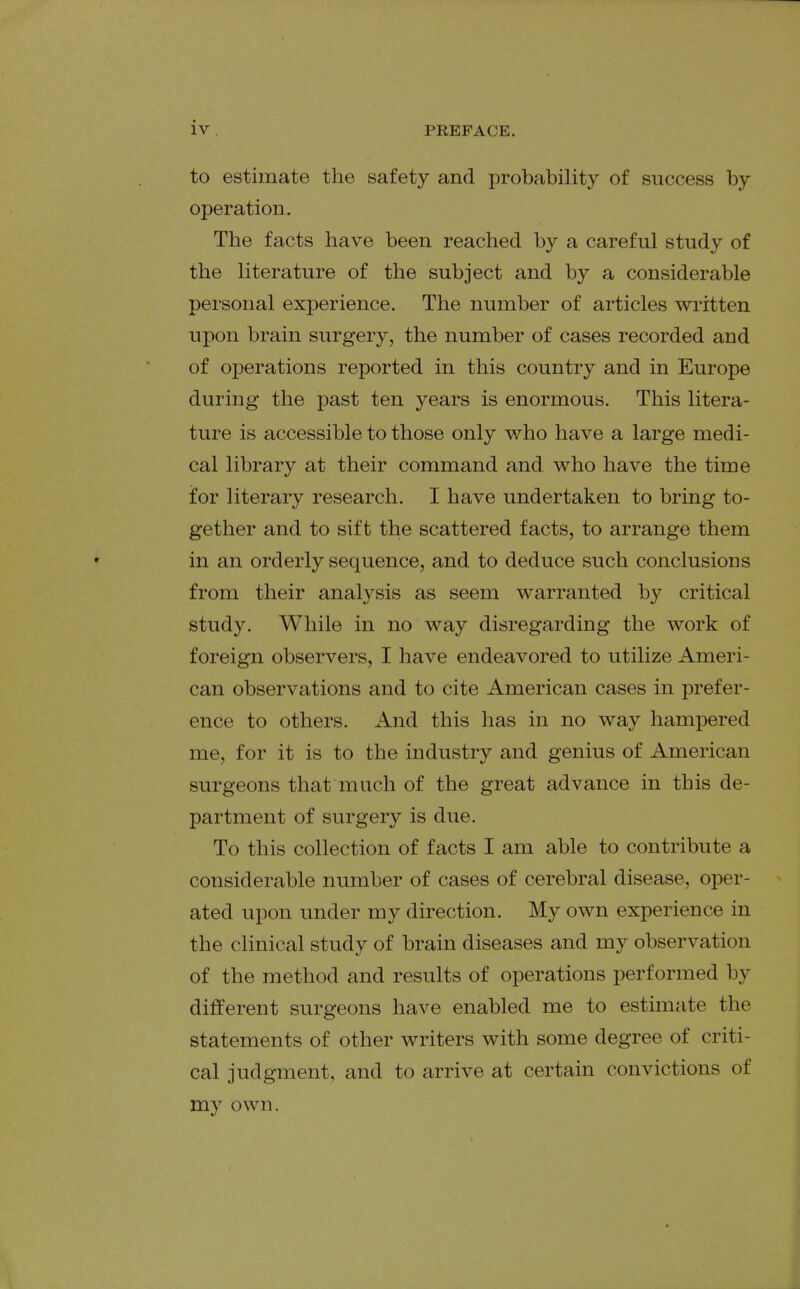 to estimate the safety and probability of success by operation. The facts have been reached by a careful study of the literature of the subject and by a considerable personal experience. The number of articles written upon brain surgery, the number of cases recorded and of operations reported in this country and in Europe during the past ten years is enormous. This litera- ture is accessible to those only who have a large medi- cal library at their command and who have the time for literary research. I have undertaken to bring to- gether and to sift the scattered facts, to arrange them in an orderly sequence, and to deduce such conclusions from their analysis as seem warranted by critical study. While in no way disregarding the work of foreign observers, I have endeavored to utilize Ameri- can observations and to cite American cases in prefer- ence to others. And this has in no way hampered me, for it is to the industry and genius of American surgeons that much of the great advance in this de- partment of surgery is due. To this collection of facts I am able to contribute a considerable number of cases of cerebral disease, oper- ated upon under my direction. My own experience in the clinical study of brain diseases and my observation of the method and results of operations performed by different surgeons have enabled me to estimate the statements of other writers with some degree of criti- cal judgment, and to arrive at certain convictions of my own.