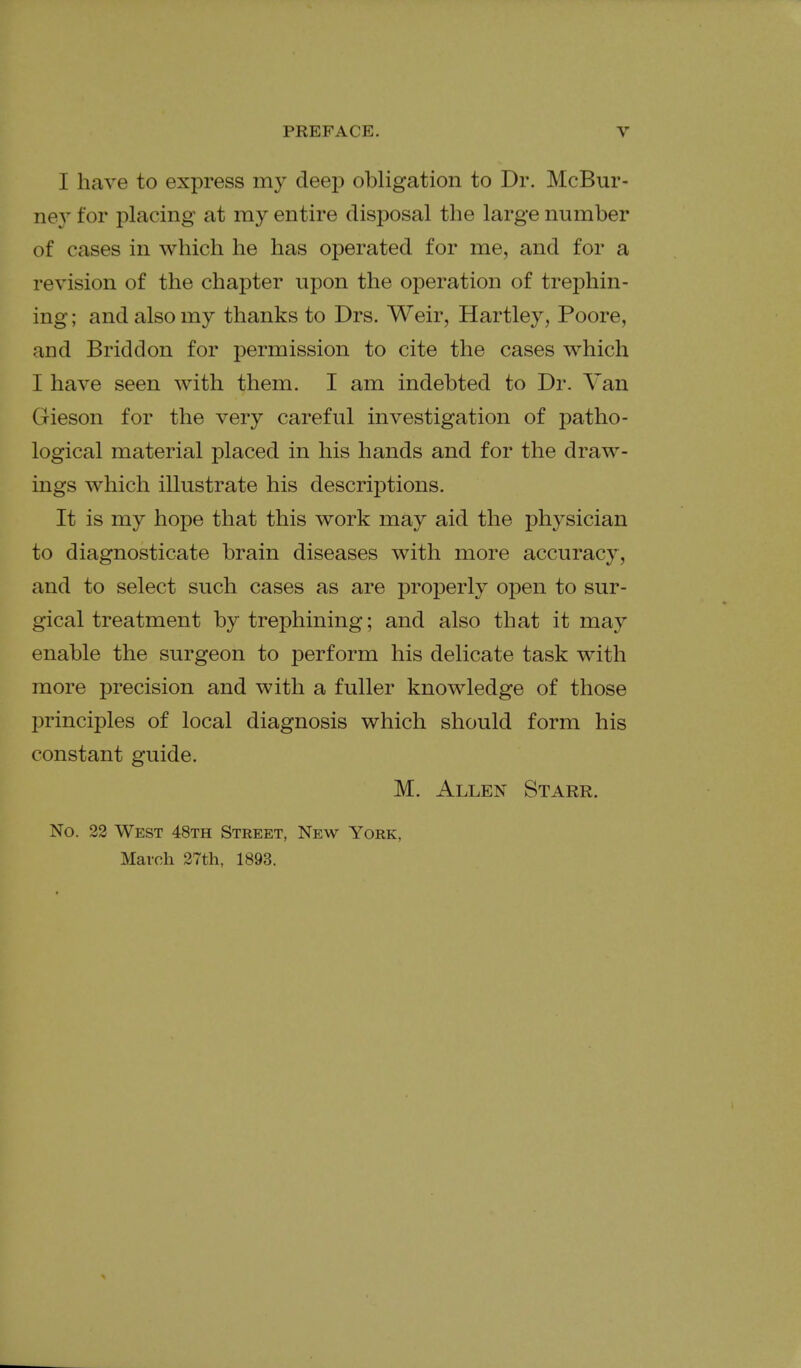I have to express my deej) obligation to Dr. McBur- ney for placing at my entire disposal the large number of cases in which he has operated for me, and for a revision of the chapter upon the operation of trephin- ing ; and also my thanks to Drs. Weir, Hartley, Poore, and Briddon for permission to cite the cases which I have seen with them. I am indebted to Dr. Van Gieson for the very careful investigation of patho- logical material placed in his hands and for the draw- ings which illustrate his descriptions. It is my hope that this work may aid the physician to diagnosticate brain diseases with more accuracy, and to select such cases as are properly open to sur- gical treatment by trephining; and also that it may enable the surgeon to perform his delicate task with more precision and with a fuller knowledge of those principles of local diagnosis which should form his constant guide. M. Allen Starr. No. 22 West 48th Street, New York, March 27th, 1893.