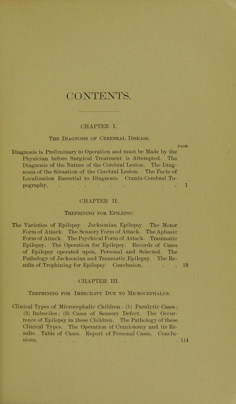 CONTENTS. CHAPTER I. The Diagnosis of Cerebral Disease. PA6B Diagnosis is Preliminary to Operation and must be Made by the Physician before Surgical Treatment is Attempted. The Diagnosis of the Nature of the Cerebral Lesion. The Diag- nosis of the Situation of the Cerebral Lesion. The Facts of Localization Essential to Diagnosis. Cranio-Cerebral To- pography, . . . 1 CHAPTER II. Trephining for Epilepsy. The Varieties of Epilepsy. Jacksonian Epilepsy. The Motor Form of Attack. The Sensory Form of Attack. The Aphasic Form of Attack. The Psychical Fonii of Attack. Traumatic Epilepsy. The Operation for Epilepsy. Records of Cases of Epilepsy operated upon, Personal and Selected. The Pathology of Jacksonian and Traumatic Epilepsy. The Re- sults of Trephining for Epilepsy. Conclusion, . . .19 CHAPTER III. Trephining for Imbecility Due to Microcephalus. Clinical Types of Microcephalic Children : (1) Paralytic Cases ; (2; Imbeciles; (3) Cases of Sensory Defect. The Occur- rence of Epilepsy in these Children. The Pathology of these Clinical Types. The Operation of Craniotomy and its Re- sults. Table of Cases. Report of Personal Cases. Conclu- sions, 114