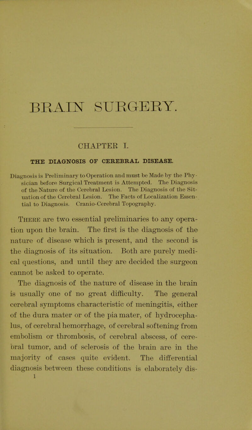 BRAIN SURGERY. CHAPTER I. THE DIAGNOSIS OF CEKEBBAL DISEASE. Diagnosis is Preliminaiy to Operation and must be Made by the Phy- sician before Surgical Treatment is Attempted. The Diagnosis of the Nature of the Cerebral Lesion. The Diagnosis of the Sit- uation of the Cerebral Lesion. The Facts of Localization Essen- tial to Diagnosis. Cranio-Cerebral Topography. There are two essential preliminaries to any opera- tion upon the brain. The first is the diagnosis of the nature of disease which is present, and the second is the diagnosis of its situation. Both are purely medi- cal questions, and until they are decided the surgeon cannot be asked to operate. The diagnosis of the nature of disease in the brain is usually one of no great difficulty. The general cerebral symptoms characteristic of meningitis, either of the dura mater or of the pia mater, of hydrocepha- lus, of cerebral hemorrhage, of cerebral softening from embolism or thrombosis, of cerebral abscess, of cere- bral tumor, and of sclerosis of the brain are in the majority of cases quite evident. The differential diagnosis between these conditions is elaborately dis-