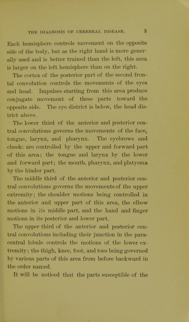 Each hemisphere controls movement on the opposite side of the body, but as the right hand is more gener- ally used and is better trained than the left, this area is larger on the left hemisphere than on the right. The cortex of the posterior part of the second fron- tal convolution controls the movements of the eyes and head. Impulses starting from this area produce conjugate movement of these parts toward the opposite side. The eye district is below, the head dis- trict above. The lower third of the anterior and posterior cen- tral convolutions governs the movements of the face, tongue, larynx, and pharynx. The eyebrows and cheeks are controlled by the upper and forward part of this area; the tongue and larynx by the lower and forward part; the mouth, pharynx, and platysma by the hinder part. The middle third of the anterior and posterior cen- tral convolutions governs the movements of the upper extremity; the shoulder motions being controlled in the anterior and upper part of this area, the elbow motions in its middle part, and the hand and finger motions in its posterior and lower part. The upper third of the anterior and posterior cen- tral convolutions including their junction in the para- central lobule controls the motions of the lower ex- tremity ; the thigh, knee, foot, and toes being governed by various parts of this area from before backward in the order named. It will be noticed that the parts susceptible of the