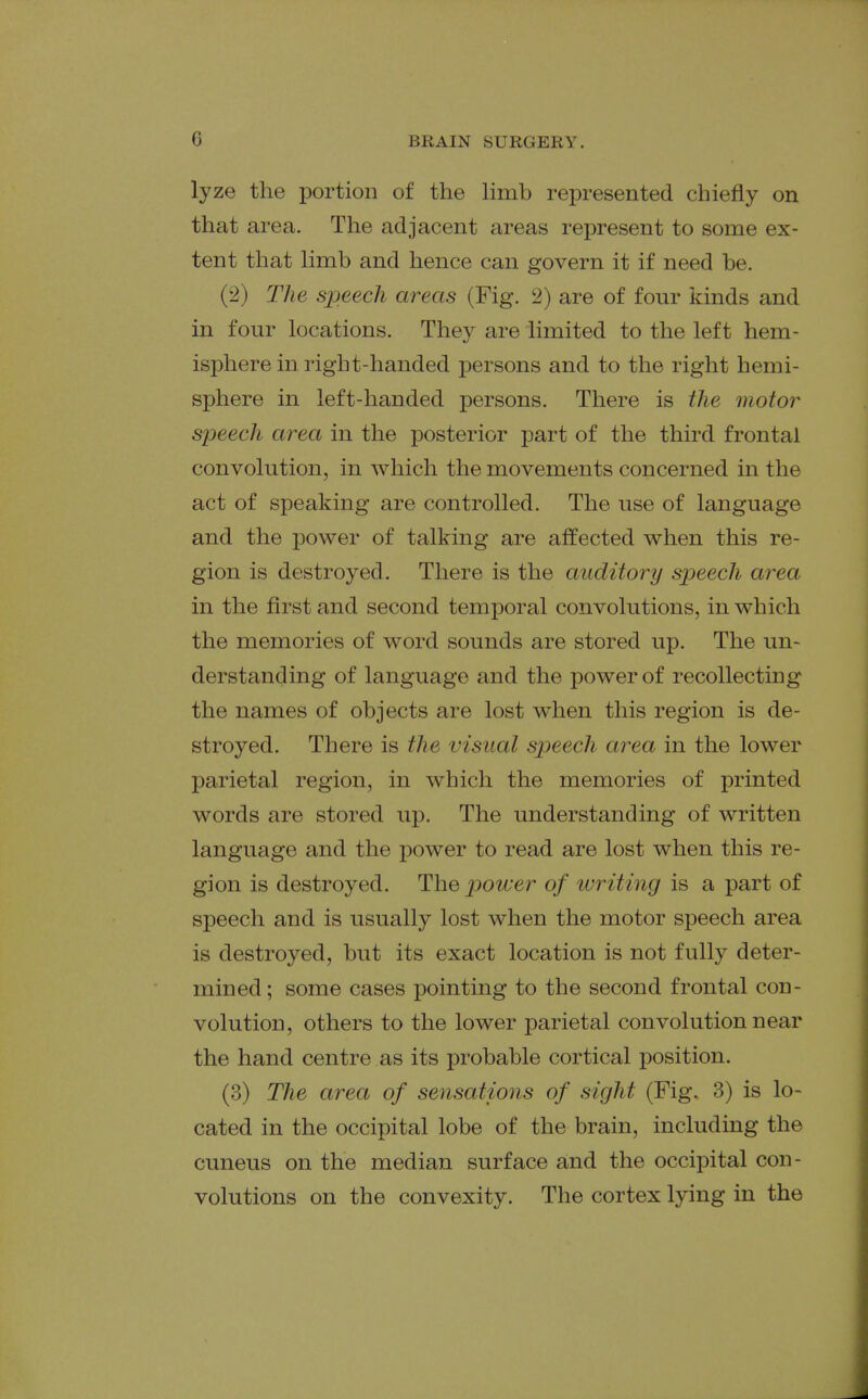 lyze the portion of the Hmb represented chiefly on that area. The adjacent areas represent to some ex- tent that limb and hence can govern it if need be. (2) The speech areas (Fig. 2) are of four kinds and in four locations. They are limited to the left hem- isj^here in right-handed persons and to the right hemi- sphere in left-handed persons. There is the motor speech area in the posterior part of the third frontal convolution, in which the movements concerned in the act of speaking are controlled. The use of language and the power of talking are affected when this re- gion is destroyed. There is the auditory speech area in the first and second temporal convolutions, in which the memories of word sounds are stored up. The un- derstanding of language and the power of recollecting the names of objects are lost when this region is de- stroyed. There is the visual speech area in the lower parietal region, in which the memories of printed words are stored up. The understanding of written language and the power to read are lost when this re- gion is destroyed. The power of writing is a part of speech and is usually lost when the motor speech area is destroyed, but its exact location is not fully deter- mined; some cases pointing to the second frontal con- volution, others to the lower parietal convolution near the hand centre as its probable cortical position. (3) The area of sensations of sight (Fig. 3) is lo- cated in the occipital lobe of the brain, including the cuneus on the median surface and the occipital con- volutions on the convexity. The cortex lying in the