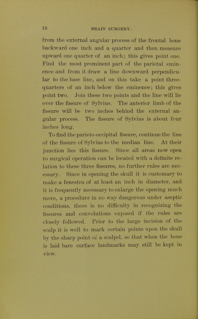 from the external angular process of the frontal bone backward one inch and a quarter and then measure upward one quarter of an inch; this gives point one. Find the most prominent part of the parietal emin- ence and from it draw a line downward perpendicu- lar to the base line, and on this take a point three- quarters of an inch below the eminence; this gives l^oint two. Join these two points and the line will lie over the fissure of Sylvius. The anterior limb of the fissure will be two inches behind the external an- gular process. The fissure of Sylvius is about four inches long. To find the parieto-occipital fissure, continue the line of the fissure of Sylvius to the median line. At their junction lies this fissure. Since all areas now open to surgical operation can be located with a definite re- lation to these three fissures, no further rules are nec- essary. Since in opening the skull it is customary to make a fenestra of at least an inch in diameter, and it is frequently necessary to enlarge the opening much more, a procedure in no way dangerous under aseptic conditions, there is no difficulty in recognizing the fissures and convolutions exposed if the rules are closely followed. Prior to the large incision of the scalp it is well to mark certain points upon the skull by the sharp point of a scalpel, so that when the bone is laid bare surface landmarks may still be kept in view.