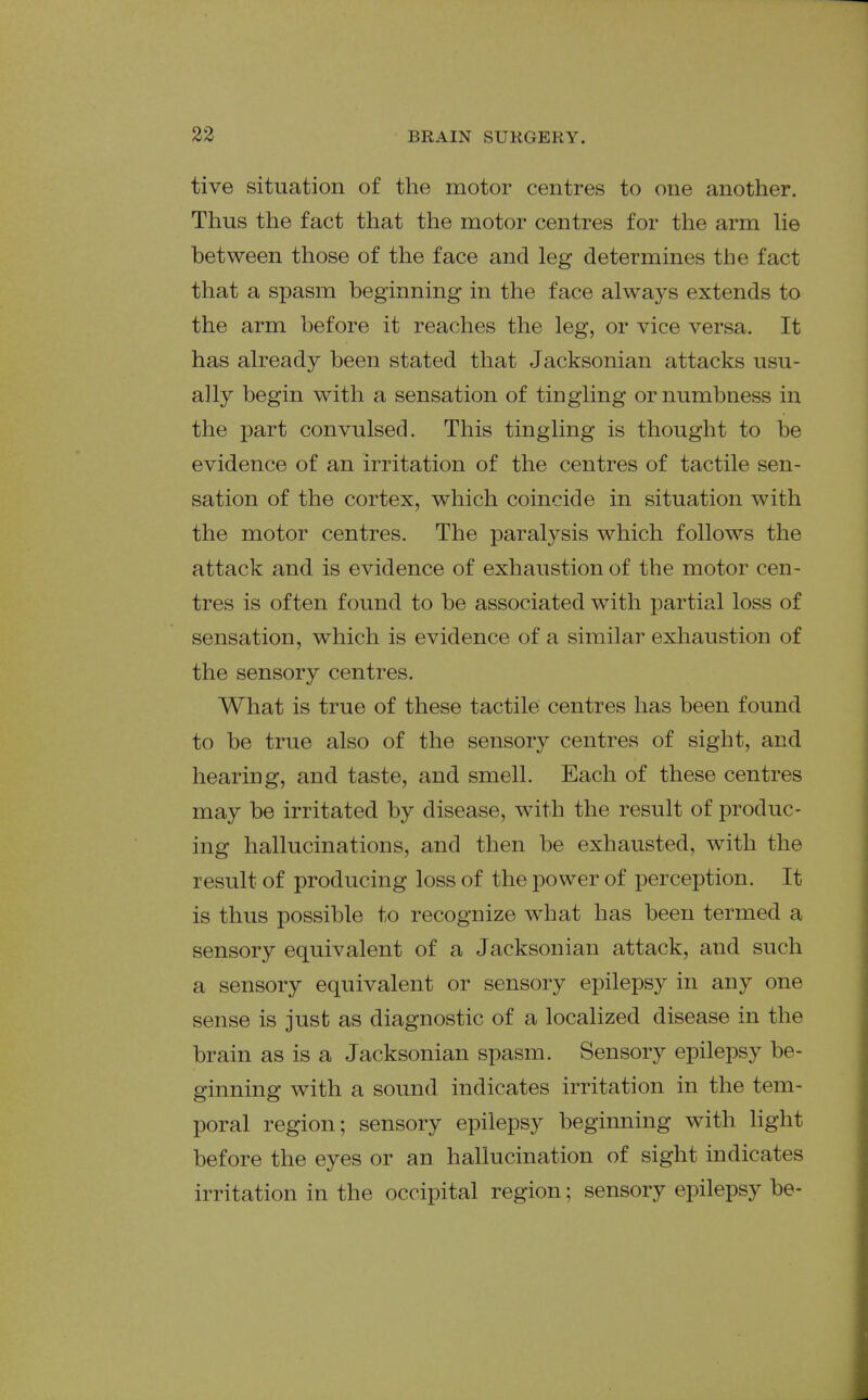 tive situation of the motor centres to one another. Thus the fact that the motor centres for the arm he between those of the face and leg determines the fact that a spasm beginning in the face always extends to the arm before it reaches the leg, or vice versa. It has already been stated that Jacksonian attacks usu- ally begin with a sensation of tingling or numbness in the part convulsed. This tingling is thought to be evidence of an irritation of the centres of tactile sen- sation of the cortex, which coincide in situation with the motor centres. The paralysis which follows the attack and. is evidence of exhaustion of the motor cen- tres is often found to be associated with partial loss of sensation, which is evidence of a similar exhaustion of the sensory centres. What is true of these tactile centres has been found to be true also of the sensory centres of sight, and hearing, and taste, and smell. Each of these centres may be irritated by disease, with the result of produc- ing hallucinations, and then be exhausted, with the result of producing loss of the power of perception. It is thus possible to recognize what has been termed a sensory equivalent of a Jacksonian attack, and such a sensory equivalent or sensory epilepsy in any one sense is just as diagnostic of a localized disease in the brain as is a Jacksonian spasm. Sensory epilepsy be- ginning with a sound indicates irritation in the tem- poral region; sensory epilepsy beginning with light before the eyes or an hallucination of sight indicates irritation in the occipital region; sensory epilepsy be-