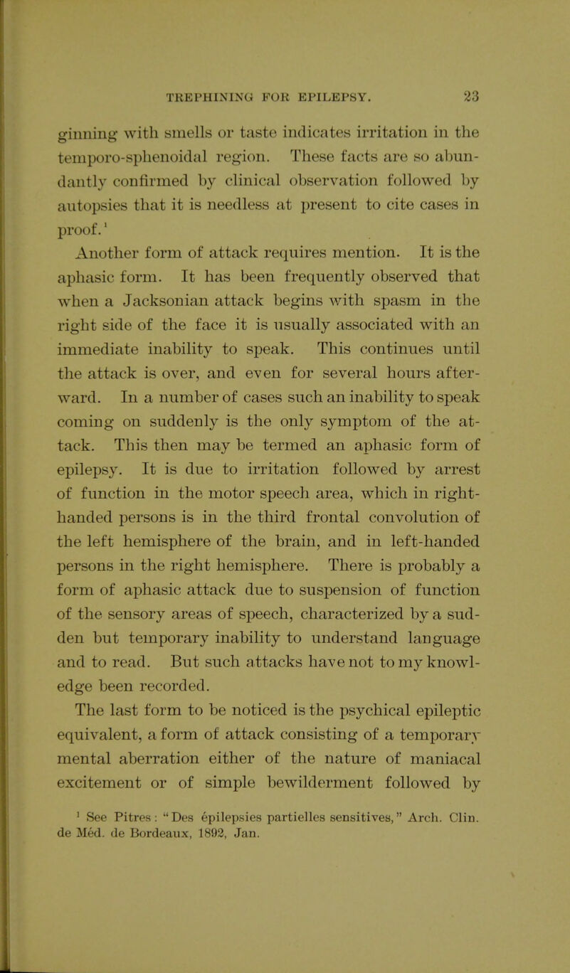 ginning with smells or taste indicates irritation in the temporo-sphenoidal region. These facts are so abun- dantly confirmed by clinical observation followed by autopsies that it is needless at present to cite cases in proof.' Another form of attack requires mention. It is the aphasic form. It has been frequently observed that when a Jacksonian attack begins with spasm in the right side of the face it is usually associated with an immediate inability to speak. This continues until the attack is over, and even for several hours after- ward. In a number of cases such an inability to speak coming on suddenly is the only symptom of the at- tack. This then may be termed an aphasic form of epilepsy. It is due to irritation followed by arrest of function in the motor speech area, which in right- handed persons is in the third frontal convolution of the left hemisphere of the brain, and in left-handed persons in the right hemisphere. There is probably a form of aphasic attack due to susjDension of function of the sensory areas of speech, characterized by a sud- den but temporary inability to understand language and to read. But such attacks have not to my knowl- edge been recorded. The last form to be noticed is the psychical epileptic equivalent, a form of attack consisting of a temporary mental aberration either of the nature of maniacal excitement or of simple bewilderment followed by ' See Pitres : Des epilepsies partielles sensitives, Arch. Clin, de Med. de Bordeaux, 1892, Jan.