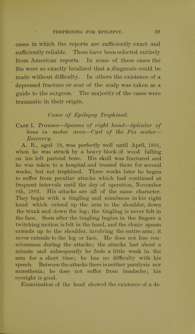 cases in which the reports are sufficiently exact and sufficiently reliable. These have been selected entirely from American reports. In some of these cases the fits were so exactly localized that a diagnosis could be made without difficulty. In others the existence of a depressed fracture or scar of the scalp was taken as a guide to the surgeon. The majority of the cases were traumatic in their origin. Cases of Epilepsy Trephined. Case I. Trauma—Spasms of right hand—Splinter of bone in motor area—Cyst of the Pia mater— Recovery. A. B., aged 18, was perfectly well until April, 1891, when he was struck by a heavy block of wood falling on his left parietal bone. His skull was fractured and he was taken to a hospital and treated there for several weeks, but not trephined. Three weeks later he began to sufi^er from peculiar attacks which had continued at frequent intervals until the day of operation, November 9th, 1892. His attacks are all of the same character. They begin with a tingling and numbness in his right hand which extend up the arm to the shoulder, down the trunk and down the leg; the tingling is never felt in the face. Soon after the tingling begins in the fingers a twitching motion is felt in the hand, and the clonic spasm extends up to the shoulder, involving the entire arm; it never extends to the leg or face. He does not lose con- sciousness during the attacks; the attacks last about a minute and subsequently he feels a little weak in the arm for a short time; he has no difficulty with his speech. Between the attacks there is neither paralysis nor angesthesia; he does not suffer from headache; his eyesight is good. Examination of the head showed the existence of a de-