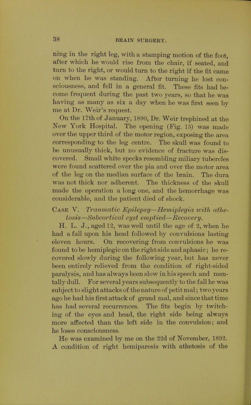 ning in the right leg, with a stamping motion of the foot, after which he would rise from the chair, if seated, and turn to the right, or would turn to the right if the fit came on when he was standing. After turning he lost con- sciousness, and fell in a general fit. These fits had be- come frequent during the past two years, so that he was having as many as six a day when he was first seen by me at Dr. Weir's request. On the 17th of January, 1890, Dr. Weir trephined at the New York Hospital. The opening (Fig. 15) was made over the upper third of the motor region, exposing the area corresponding to the leg centre. The skull was found to be unusually thick, but no evidence of fracture was dis- covered. Small white specks resembling miliary tubercles were found scattered over the pia and over the motor area of the leg on the median surface of the brain. The dura was not thick nor adherent. The thickness of the skull made the operation a long one, and the hemorrhage was considerable, and the patient died of shock. Case V. Traumatic Epilepsy—Hemiplegia ivith athe- tosis—Subcortical cyst emptied—Recovery. H. L. J., aged 12, was well until the age of 2, when he had a fall upon his head followed by convulsions lasting eleven hours. On recovering from convulsions he was found to be hemiplegic on the right side and aphasic; he re- covered slowly during the following year, but has never been entirely relieved from the condition of right-sided paralysis, and has always been slow in his speech and men- tally dull. For several years subsequently to the fall he was subject to slight attacks of the nature of petit mal; two years ago he had his first attack of grand mal, and since that time has had several recurrences. The fits begin by twitch- ing of the eyes and head, the right side being alwaj^s more affected than the left side in the convulsion; and he loses consciousness. He was examined by me on the 22d of November, 1892. A condition of right hemiparesis with athetosis of the