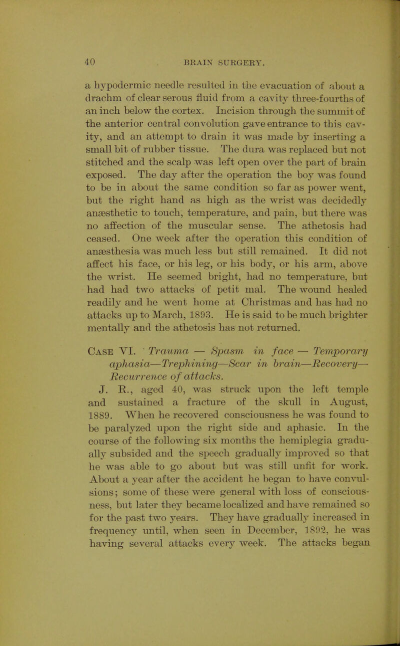 a hypodermic needle resulted in the evacuation of about a drachm of clear serous fluid from a cavity three-fourths of an inch below the cortex. Incision through the summit of the anterior central convolution gave entrance to this cav- ity, and an attempt to drain it was made by inserting a small bit of rubber tissue. The dura was replaced but not stitched and the scalp was left open over the part of brain exposed. The day after the operation the boy was found to be in about the same condition so far as power went, but the right hand as high as the wrist was decidedly anaesthetic to touch, temperature, and pain, but there was no affection of the muscular sense. The athetosis had ceased. One week after the operation this condition of anaesthesia was much less but still remained. It did not affect his face, or his leg, or his body, or his arm, above the wrist. He seemed bright, had no temperature, but had had two attacks of petit mal. The wound healed readily and he went home at Christmas and has had no attacks up to March, 1893. He is said to be much brighter mentally and the athetosis has not returned. Case VI. Trauma — Spasm in face — Temporary aphasia—Trephining—Scar in brain—Recovery— JRecurrence of attacks. J. R., aged 40, was struck upon the left temple and sustained a fracture of the skull in August, 1889. When he recovered consciousness he was found to be paralyzed upon the right side and aphasic. In the course of the following six months the hemiplegia gradu- ally subsided and the speech gradually improved so that he was able to go about but was still unfit for work. About a year after the accident he began to have convul- sions ; some of these were general with loss of conscious- ness, but later they became localized and have remained so for the past two years. They have graduall}' increased in frequency until, when seen in December, 1892, he was having several attacks every week. The attacks began