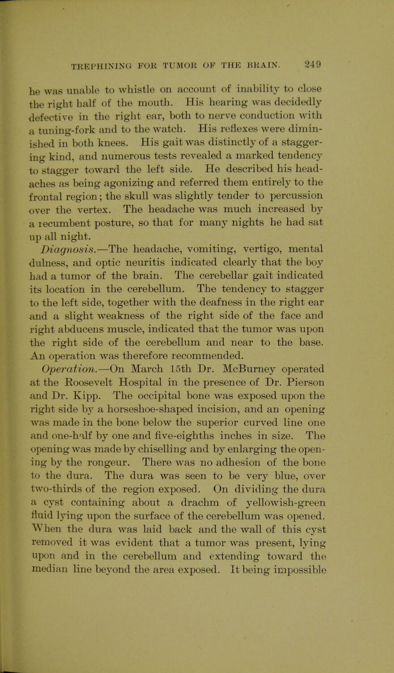 he was unable to whistle on account of inability to close the right half of the mouth. His hearing was decidedly defective in the right ear, both to nerve conduction with a tuning-fork and to the watch. His reflexes were dimin- ished in both knees. His gait was distinctly of a stagger- ing kind, and numerous tests revealed a marked tendency to stagger toward the left side. He described his head- aches as being agonizing and referred them entirely to the frontal region; the skull was slightly tender to percussion over the vertex. The headache was much increased by a recumbent posture, so that for many nights he had sat up all night. Diagnosis.—The headache, vomiting, vertigo, mental dulness, and optic neuritis indicated clearly that the boy had a tumor of the brain. The cerebellar gait indicated its location in the cerebellum. The tendency to stagger to the left side, together with the deafness in the right ear and a slight weakness of the right side of the face and right abducens muscle, indicated that the tumor was upon the right side of the cerebellum and near to the base. An operation was therefore recommended. Operation.—On March 15th Dr. McBurney operated at the Roosevelt Hospital in the presence of Dr. Pierson and Dr. Kipp. The occipital bone was exposed upon the right side by a horseshoe-shaped incision, and an opening was made in the bone below the superior curved line one and one-hT,lf by one and five-eighths inches in size. The opening was made by chiselling and by enlarging the open- ing by the rongeur. There was no adhesion of the bone to the dura. The dura was seen to be very blue, over two-thirds of the region exposed. On dividing the dura a cyst containing about a drachm of yellowish-green fluid lying upon the surface of the cerebellum was opened. When the dura was laid back and the wall of this cyst removed it was evident that a tumor was present, lying upon and in the cerebellum and extending toward the median line beyond the area exposed. It being impossible
