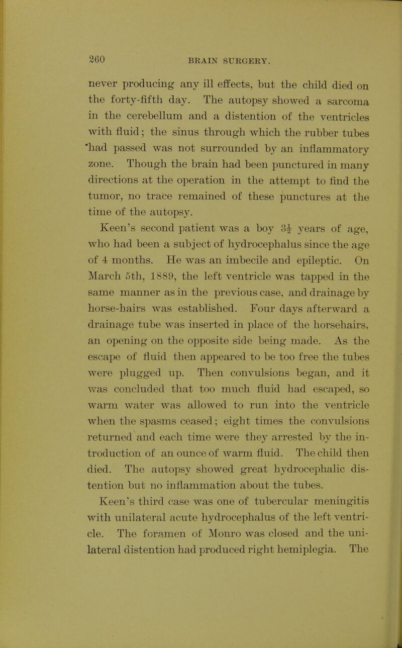 never producing any ill effects, but the child died on the forty-fifth day. The autopsy showed a sarcoma in the cerebellum and a distention of the ventricles with fluid; the sinus through which the rubber tubes 'had passed was not surrounded by an inflammatory zone. Though the brain had been punctured in many directions at the operation in the attempt to find the tumor, no trace remained of these punctures at the time of the autopsy. Keen's second patient was a boy years of age, who had been a subject of hydrocephalus since the age of 4 months. He was an imbecile and epileptic. On March 5th, 1889, the left ventricle was tapped in the same manner as in the previous case, and drainage by horse-hairs was established. Four days afterward a drainage tube was inserted in place of the horsehairs, an opening on the opposite side being made. As the escape of fluid then appeared to be too free the tubes were plugged up. Then convvilsions began, and it was concluded that too much fluid had escaped, so warm water was allowed to run into the ventricle when the spasms ceased; eight times the convulsions returned and each time were they arrested by the in- troduction of an ounce of warm fluid. The child then died. The autopsy showed great hydrocephalic dis- tention but no inflammation about the tubes. Keen's third case was one of tubercular meningitis with unilateral acute hydrocephalus of the left ventri- cle. The foramen of Monro was closed and the uni- lateral distention had produced right hemijDlegia. The