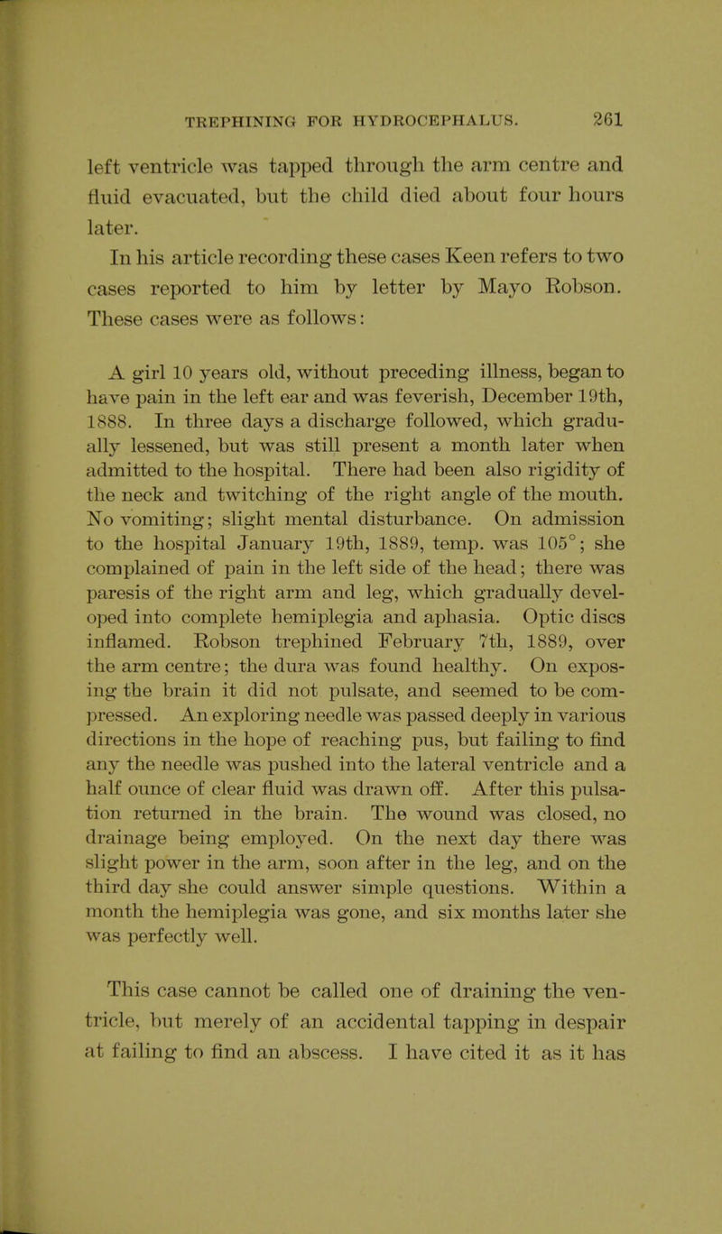 left ventricle was tapped through the arm centre and fluid evacuated, but the child died about four hours later. In his article recording these cases Keen refers to two cases reported to him by letter by Mayo Robson. These cases were as follows: A girl 10 years old, without preceding illness, began to have pain in the left ear and was feverish, December 19th, 1888. In three days a discharge followed, which gradu- ally lessened, but was still present a month later when admitted to the hospital. There had been also rigidity of the neck and twitching of the right angle of the mouth. No vomiting; slight mental disturbance. On admission to the hospital January 19th, 1889, temp, was 105°; she complained of pain in the left side of the head; there was paresis of the right arm and leg, which gradually devel- oped into complete hemiplegia and aphasia. Optic discs inflamed. Robson trephined February 7th, 1889, over the arm centre; the dura was found healthy. On expos- ing the brain it did not pulsate, and seemed to be com- pressed. An exploring needle was passed deeply in various directions in the hope of reaching pus, but failing to find any the needle was pushed into the lateral ventricle and a half ounce of clear fluid was drawn off. After this pulsa- tion returned in the brain. The wound was closed, no drainage being employed. On the next day there was slight power in the arm, soon after in the leg, and on the third day she could answer simple questions. Within a month the hemiplegia was gone, and six months later she was perfectly well. This case cannot be called one of draining the ven- tricle, but merely of an accidental tapping in despair at failing to find an abscess. I have cited it as it has