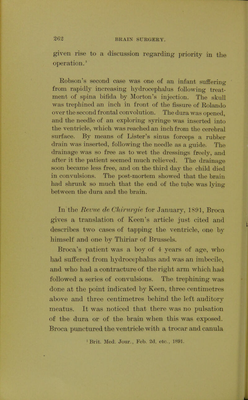 given rise to a discussion regarding priority in the operation.' Robson's second case was one of an infant suffering from rapidly increasing hydrocephalus following treat- ment of spina bifida by Morton's injection. The skull was trephined an inch in front of the fissure of Rolando over the second frontal convolution. The dura was opened, and the needle of an exploring syringe was inserted into the ventricle, which was reached an inch from the cerebral surface. By means of Lister's sinus forceps a rubber drain was inserted, following the needle as a guide. The drainage was so free as to wet the dressings freely, and after it the patient seemed much relieved. The drainage soon became less free, and on the third day the child died in convulsions. The post-mortem showed that the brain had shrunk so much that the end of the tube was lying between the dura and the brain. In the Revue de Cliiriirgie for January, 1891, Broca gives a translation of Keen's article just cited and describes two cases of tapping the ventricle, one by himself and one by Thiriar of Brussels. Broca's patient was a boy of 4 years of age, who had suffered from hydrocephalus and was an imbecile, and who had a contracture of the right arm which had followed a series of convulsions. The trephining was done at the point indicated by Keen, three centimetres above and three centimetres behind the left auditory meatus. It was noticed that there was no pulsation of the dura or of the brain when this was exposed. Broca punctured the ventricle with a trocar and canula 'Brit. Med. Jour., Feb. 2d, etc., 1891.