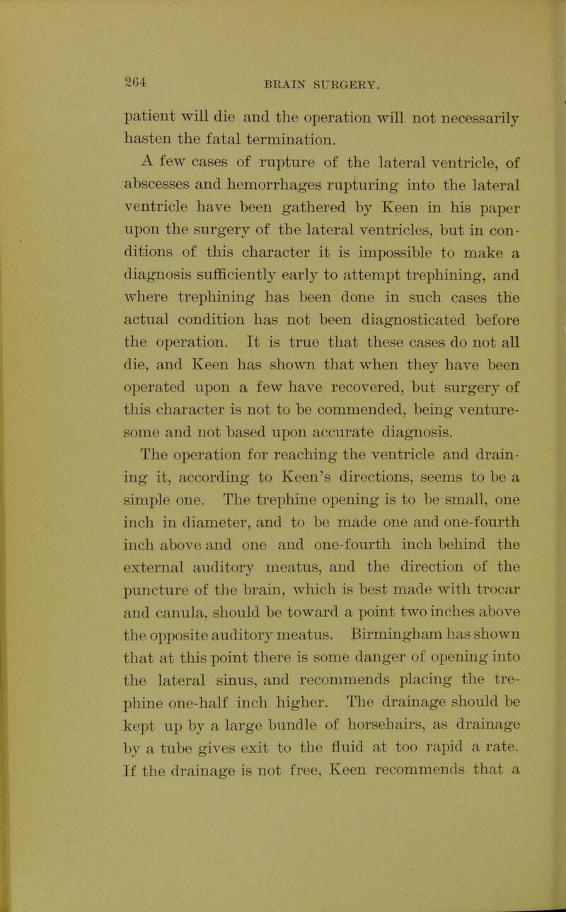 patient will die and the operation will not necessarily hasten the fatal termination. A few cases of rupture of the lateral ventricle, of abscesses and hemorrhages rupturing into the lateral ventricle have been gathered by Keen in his paper upon the surgery of the lateral ventricles, but in con- ditions of this character it is impossible to make a diagnosis sufficiently early to attempt trephining, and where trephining has been done in such cases the actual condition has not been diagnosticated before the operation. It is true that these cases do not all die, and Keen has shown that when they have been operated upon a few have recovered, but surgery of this character is not to be commended, being venture- some and not based upon accurate diagnosis. The operation for reaching the ventricle and drain- ing it, according to Keen's directions, seems to be a simple one. The trephine opening is to be small, one inch in diameter, and to be made one and one-fourth inch above and one and one-fourth inch behind the external auditory meatus, and the direction of the puncture of the brain, which is best made with trocar and canula, should be toward a point two inches above the opposite auditory meatus. Birmingham has shown that at this point there is some danger of opening into the lateral sinus, and recommends placing the tre- phine one-half inch higher. The drainage should be kept up by a large bundle of horsehairs, as drainage by a tube gives exit to the fluid at too rapid a rate. If the drainage is not free. Keen recommends that a