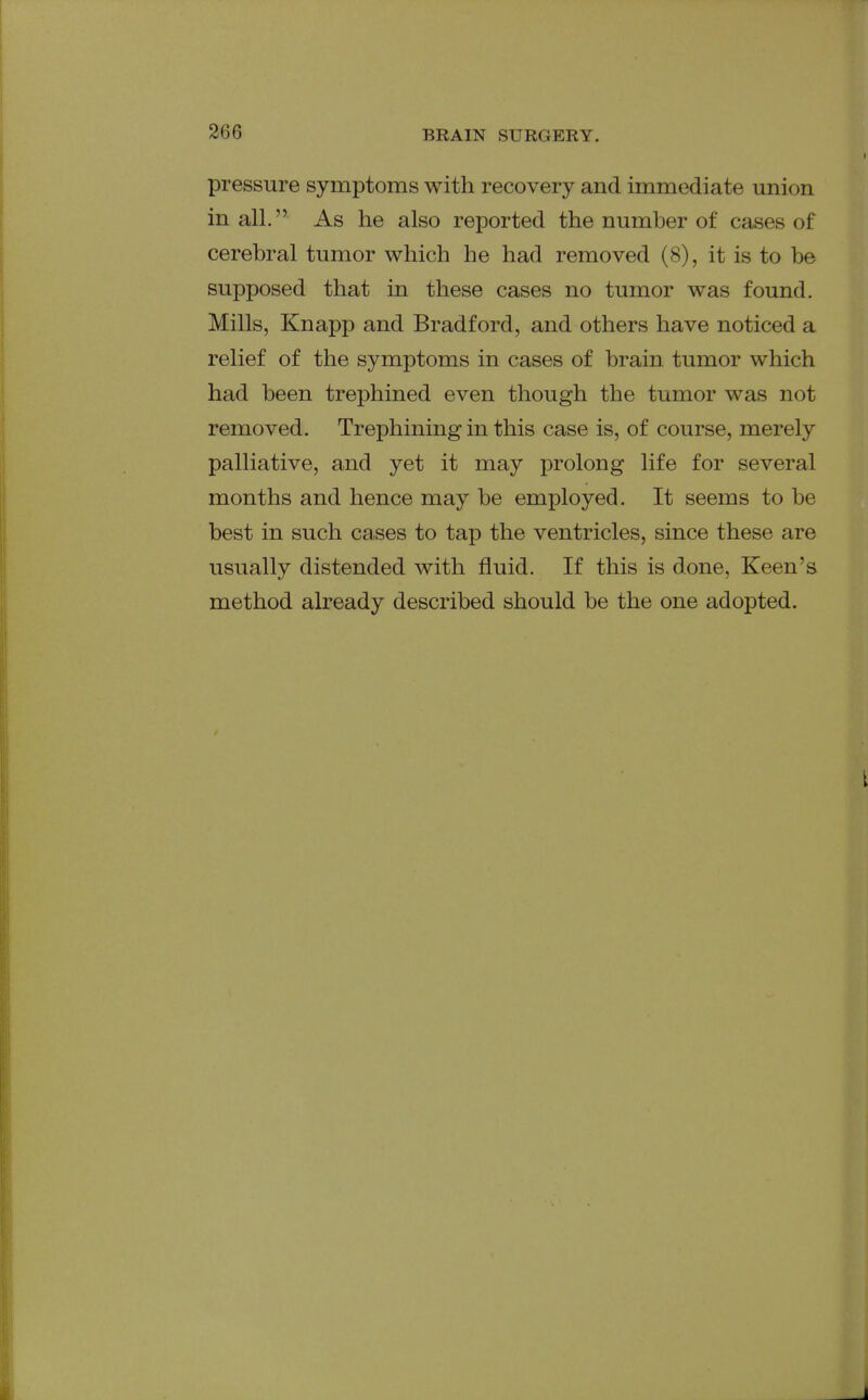 pressure symptoms with recovery and immediate union in all. As he also reported the number of cases of cerebral tumor which he had removed (8), it is to be supposed that in these cases no tumor was found. Mills, Knapp and Bradford, and others have noticed a relief of the symptoms in cases of brain tumor which had been trephined even though the tumor was not removed. Trephining in this case is, of course, merely palliative, and yet it may prolong life for several months and hence may be employed. It seems to be best in such cases to tap the ventricles, since these are usually distended with fluid. If this is done. Keen's method already described should be the one adopted.