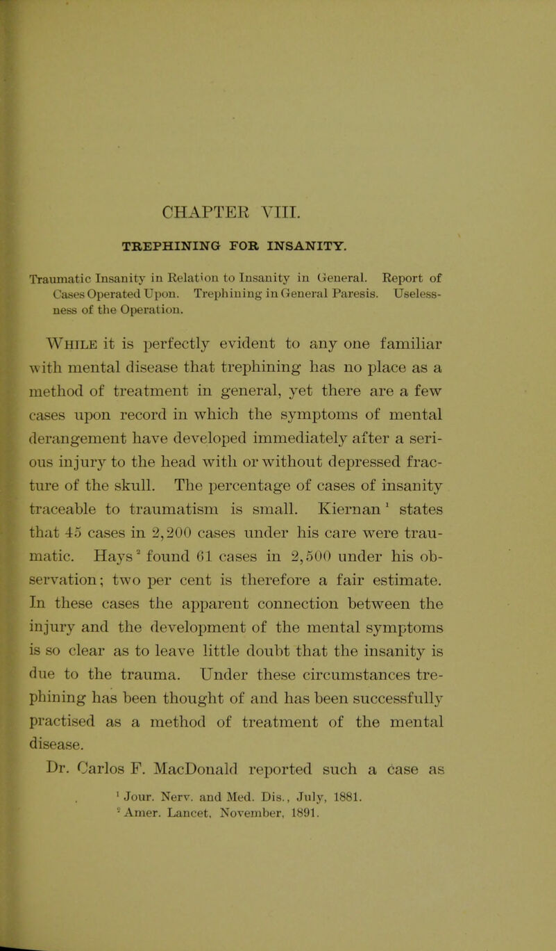 TREPHINING FOR INSANITY. Traumatic Insanity in Relation to Insanity in General. Report of Cases Operated Upon. Trephining in General Paresis. Useless- uess of the Operation. While it is perfectly evident to any one familiar with mental disease that trephining has no place as a method of treatment in general, yet there are a few cases upon record in which the symptoms of mental derangement have developed immediately after a seri- ous injury to the head with or without depressed frac- ture of the skull. The percentage of cases of insanity traceable to traumatism is small. Kiernan' states that 45 cases in 2,200 cases under his care were trau- matic. Hays'' found 61 cases in 2,500 under his ob- servation; two per cent is therefore a fair estimate. In these cases the apparent connection between the injury and the development of the mental symptoms is so clear as to leave little doubt that the insanity is clue to the trauma. Under these circumstances tre- phining has been thought of and has been successfully practised as a method of treatment of the mental disease. Dr. Carlos F. MacDonald reported such a case as 'Jour. Nerv. and Med. Dis., July, 1881. '-^ Amer. Lancet, November, 1891.