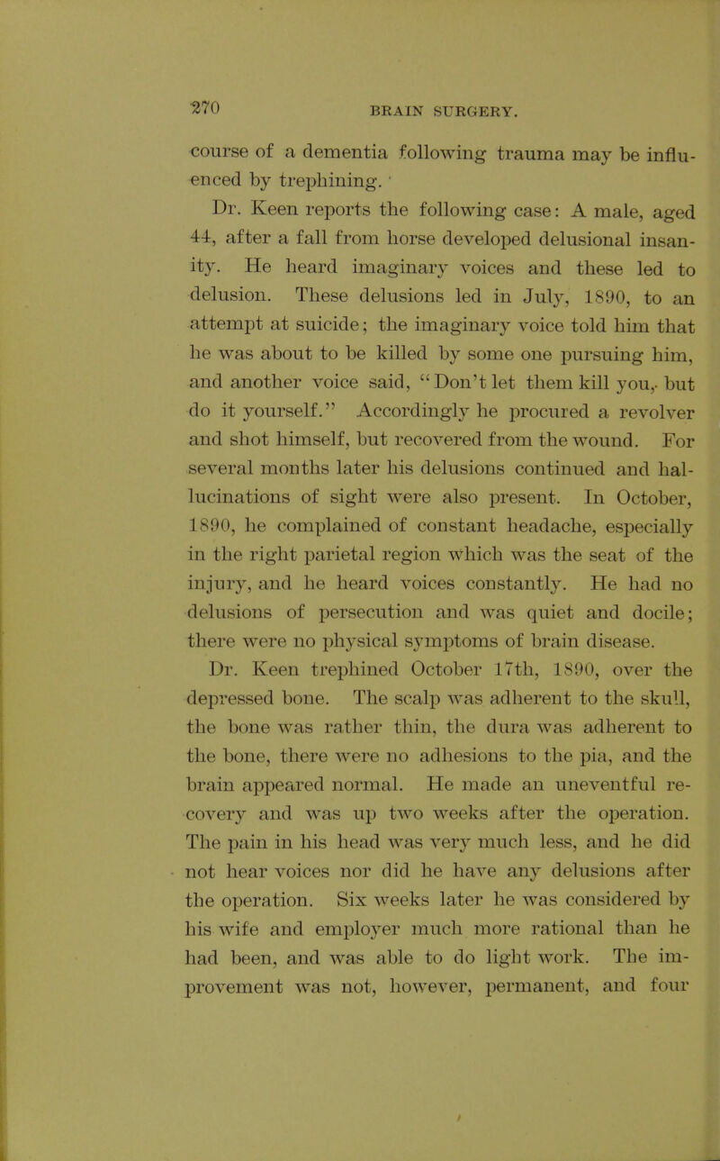 ^70 course of a dementia following trauma may be influ- enced by trephining. ■ Dr. Keen reports the following case: A male, aged 44, after a fall from horse developed delusional insan- ity. He heard imaginary voices and these led to delusion. These delusions led in July, 1890, to an attempt at suicide; the imaginary voice told him that he was about to be killed by some one pursuing him, and another voice said, Don't let them kill you,, but do it yourself. Accordingly he procured a revolver and shot himself, but recovered from the wound. For several months later his delusions continued and hal- lucinations of sight were also present. In October, 1890, he complained of constant headache, especially in the right parietal region which was the seat of the injury, and he heard voices constantly. He had no delusions of persecution and was quiet and docile; there were no physical symptoms of brain disease. Dr. Keen trephined October iTth, 1890, over the depressed bone. The scalp was adherent to the skull, the bone was ra.ther thin, the dura was adherent to the bone, there were no adhesions to the pia, and the brain appeared normal. He made an uneventful re- covery and was up two weeks after the operation. The pain in his head was very much less, and he did not hear voices nor did he have any delusions after the operation. Six weeks later he was considered by his wife and employer much more rational than he had been, and was able to do light work. The im- provement was not, however, iDermanent, and four