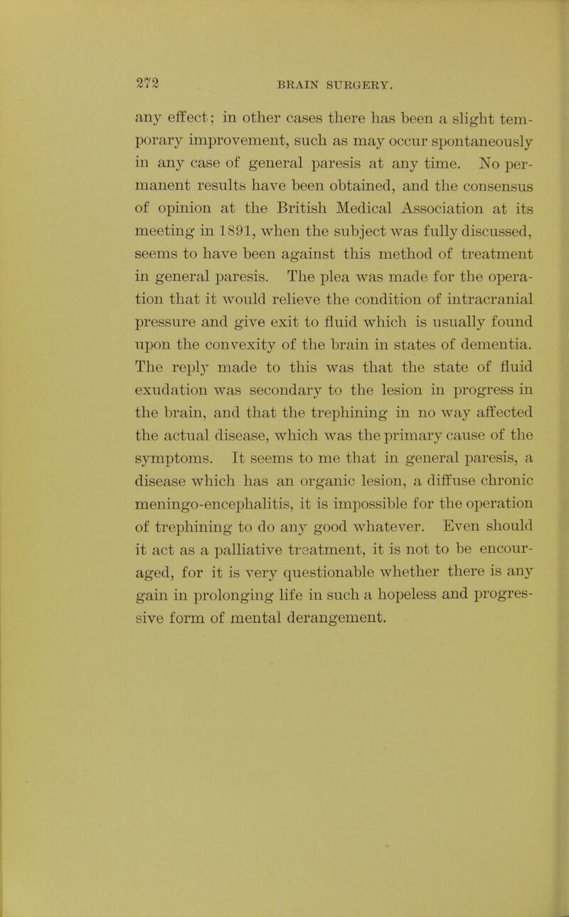 any effect; in other cases there has been a slight tem- porary improvement, such as may occur spontaneously in any case of general paresis at any time. No per- manent results have been obtained, and the consensus of opinion at the British Medical Association at its meeting in 1891, when the subject was fully discussed, seems to have been against this method of treatment in general paresis. The plea was made for the opera- tion that it would relieve the condition of intracranial pressure and give exit to fluid which is usually found upon the convexity of the brain in states of dementia. The reply made to this was that the state of fluid exudation was secondary to the lesion in progress in the brain, and that the trephining in no way affected the actual disease, which was the primary cause of the symptoms. It seems to me that in general j^aresis, a disease which has an organic lesion, a diffuse chronic meningo-encephalitis, it is impossible for the operation of trephining to do any good whatever. Even should it act as a palliative treatment, it is not to be encour- aged, for it is very questionable whether there is any gain in prolonging life in such a hopeless and progres- sive form of mental derangement.