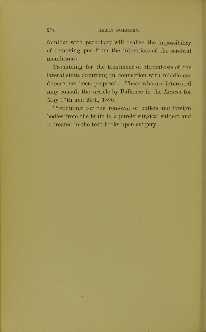 familiar with pathology will realize the impossibility of removing pus from the interstices of the cerebral membranes. Trephining for the treatment of thrombosis of the lateral sinus occurring in connection with middle ear disease has been proposed. Those who are interested may consult the article by Ballance in the Lancet for May lYth and 24th, 1890. Trephining for the removal of bullets and foreign bodies from the brain is a purely surgical subject and is treated in the text-books upon surgery.