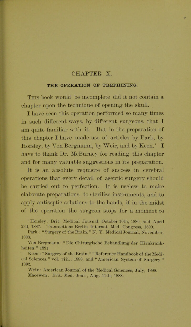 THE OPERATION OF TREPHINING. This book would be incomplete did it not contain a chapter upon the technique of opening the skull. I have seen this operation performed so many times in such different ways, by different surgeons, that I am quite familiar with it. But in the preparation of this chapter I have made use of articles by Park, by Horsley, by Von Bergmann, by Weir, and by Keen.' I have to thank Dr. McBurney for reading this chapter and for many valuable suggestions in its preparation. It is an absolute requisite of success in cerebral operations that every detail of aseptic surgery should be carried out to perfection. It is useless to make elaborate preparations, to sterilize instruments, and to apply antiseptic solutions to the hands, if in the midst of the operation the surgeon stops for a moment to ' Horsley: Brit. Medical Journal, October 10th, 1886, and April 23d, 1887. Transactions Berlin Internat. Med. Congress, 1890. Park: Surgery of the Brain, N. Y. MedicalJournal, November, 1888. Von Bergmann :  Die Chirurgische Behandlung der Hirnkrank- heiten, 1891. Keen :  Surgery of the Brain,  Reference Handbook of the Medi- cal Sciences, vol. viii., 1888, and American System of Surgery, 1892. Weir : American Journal of the Medical Sciences, July, 1888. Macewen: Brit. Med. Jour., Aug. 11th, 1888.