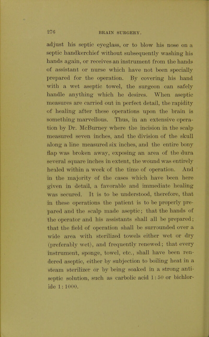 adjust his septic eyeglass, or to blow his nose on a septic handkerchief without subsequently washing his hands again, or receives an instrument from the hands of assistant or nurse which have not been specially prepared for the operation. By covering his hand with a wet aseptic towel, the surgeon can safely handle anything which he desires. When aseptic measures are carried out in perfect detail, the rapidity of healing after these operations upon the brain is something marvellous. Thus, in an extensive opera- tion by Dr. McBurney where the incision in the scalp measured seven inches, and the division of the skull along a line measured six inches, and the entire bony flap was broken away, exposing an area of the dura several square inches in extent, the wound was entirely healed within a week of the time of operation. And in the majority of the cases which have been here given in detail, a favorable and immediate healing was secured. It is to be understood, therefore, that in these operations the patient is to be properly pre- pared and the scalp made aseptic; that the hands of tlie operator and his assistants shall all be prepared; that the field of operation shall be surrounded over a wide area with sterilized towels either wet or dry (preferably wet), and frequently renewed; that every instrument, sponge, towel, etc., shall have been ren- dered aseptic, either by subjection to boiling heat in a steam sterilizer or by being soaked in a strong anti- septic solution, such as carbolic acid 1: 50 or bichlor- ide 1:1000.