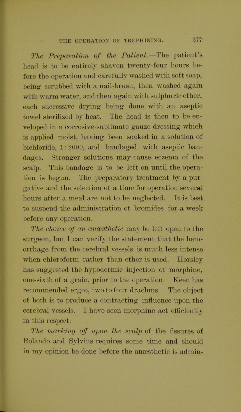 The Preparation of the Patient.—The patient's liead is to be entirely shaven twenty-four hours be- fore the operation and carefully washed with soft soap, being scrubbed with a nail-brush, then washed again with warm water, and then again with sulphuric ether, each successive drying being done with an aseptic towel sterilized by heat. The head is then to be en- veloped in a corrosive-sublimate gauze dressing which is applied moist, having been soaked in a solution of bichloride, 1: 2000, and bandaged with aseptic ban- dages. Stronger solutions may cause eczema of the scalp. This bandage is to be left on until the opera- tion is begun. The preparatory treatment by a pur- gative and the selection of a time for operation several hours after a meal are not to be neglected. It is best to suspend the administration of bromides for a week before any operation. The choice of an ancesthetic may be left open to the surgeon, but I can verify the statement that the hem- orrhage from the cerebral vessels is much less intense when chloroform rather than ether is used. Horsley has suggested the hypodermic injection of morphine, one-sixth of a grain, prior to the operation. Keen has recommended ergot, two to four drachms. The object of both is to produce a contracting influence upon the cerebral vessels. I have seen morphine act efficiently in this respect. The marking off upon the scalp of the fissures of Rolando and Sylvius requires some time and should in my opinion be done before the anaesthetic is admin-