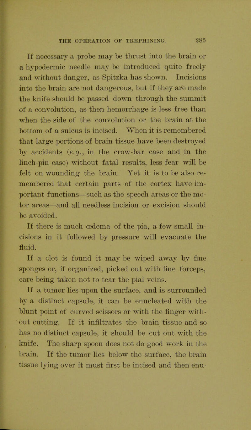 If necessary a probe may be thrust into the brain or a hypodermic needle may be introduced quite freely and without danger, as Spitzka has shown. Incisions into the brain are not dangerous, but if they are made the knife should be passed down through the summit of a convolution, as then hemorrhage is less free than when the side of the convolution or the brain at the bottom of a sulcus is incised. When it is remembered that large portions of brain tissue have been destroyed by accidents {e.g., in the crow-bar case and in the linch-pin case) without fatal results, less fear will be felt on wounding the brain. Yet it is to be also re- membered that certain parts of the cortex have im- portant functions—such as the speech areas or the mo- tor areas—and all needless incision or excision should be avoided. If there is much oedema of the pia, a few small in- cisions in it followed by pressure will evacuate the fluid. If a clot is found it may be wiped away by fine sponges or, if organized, picked out with fine forceps, care being taken not to tear the pial veins. If a tumor lies upon the surface, and is surrounded by a distinct capsule, it can be enucleated with the blunt point of curved scissors or with the finger with- out cutting. If it infiltrates the brain tissue and so has no distinct capsule, it should be cut out with the knife. The sharp spoon does not do good work in the brain. If the tumor lies below the surface, the brain tissue lying over it must first be incised and then enu-