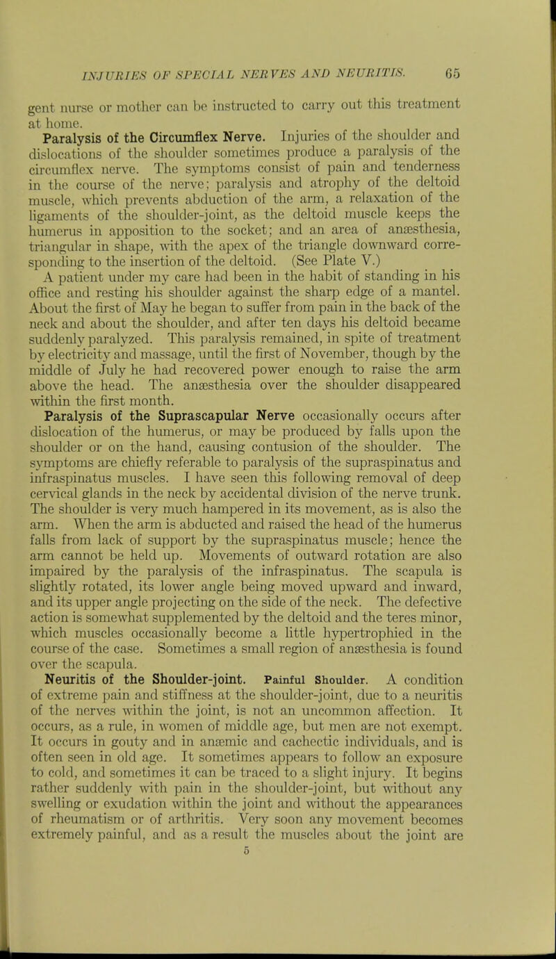 gent nurse or mother can be instructed to carry out this treatment at home. Paralysis of the Circimiflex Nerve. Injuries of the shoulder and dislocations of the shoukler sometimes produce a paralysis of the circumflex nerve. The symptoms consist of pain and tenderness in the course of the nerve; paralysis and atrophy of the deltoid muscle, which prevents abduction of the arm, a relaxation of the ligaments of the shoulder-joint, as the deltoid muscle keeps the humerus in apposition to the socket; and an area of anaesthesia, triangular in shape, •\^^th the apex of the triangle downward corre- sponding to the insertion of the deltoid. (See Plate V.) A patient under my care had been in the habit of standing in his office and resting his shoulder against the sharp edge of a mantel. About the first of May he began to suffer from pain in the back of the neck and about the shoulder, and after ten days his deltoid became suddenly paralyzed. This paralysis remained, in spite of treatment by electricity and massage, until the first of November, though by the middle of July he had recovered power enough to raise the arm above the head. The anaesthesia over the shoulder disappeared within the first month. Paralysis of the Suprascapular Nerve occasionally occurs after dislocation of the hmnerus, or may be produced by falls upon the shoulder or on the hand, causing contusion of the shoulder. The symptoms are chiefly referable to paralysis of the supraspinatus and infraspinatus muscles. I have seen this following removal of deep cervical glands in the neck by accidental division of the nerve trunk. The shoulder is very much hampered in its movement, as is also the arm. When the arm is abducted and raised the head of the humerus falls from lack of support by the supraspinatus muscle; hence the arm cannot be held up. Movements of outward rotation are also impaired by the paralysis of the infraspinatus. The scapula is slightly rotated, its lower angle being moved upward and inward, and its upper angle projecting on the side of the neck. The defective action is somewhat supplemented by the deltoid and the teres minor, which muscles occasionally become a little hypertrophied in the course of the case. Sometimes a small region of anaesthesia is found over the scapula. Neuritis of the Shoulder-joint. Painful Shoulder. A condition of extreme pain and stiffness at the shoulder-joint, due to a neuritis of the nerves within the joint, is not an uncommon affection. It occurs, as a rule, in women of middle age, but men are not exempt. It occurs in gouty and in anaemic and cachectic individuals, and is often seen in old age. It sometimes appears to follow an exposure to cold, and sometimes it can be traced to a slight injury. It begins rather suddenly with pain in the shoulder-joint, but without any swelling or exudation within the joint and without the appearances of rheumatism or of arthritis. Very soon any movement becomes extremely painful, and as a result the muscles about the joint are 5