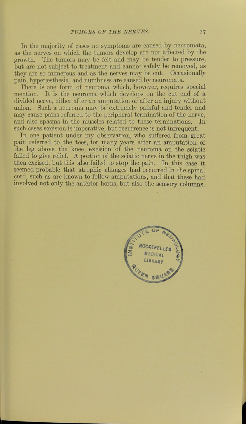 In the majority of cases no symptoms are caused by nem'omata, as the nerves on which the tumors develop are not affected by the growth. The tumors may be felt and may be tender to pressure, but are not subject to treatment and cannot safely be removed, as they are so numerous and as the nerves may be cut. Occasionally pain, hyperiesthesia, and numbness are caused by neuromata. There is one form of neuroma which, however, requires special mention. It is the neuroma which develops on the cut end of a divided ners'-e, either after an amputation or after an injury without union. Such a neuroma may be extremely painful and tender and may cause pains referred to the peripheral termination of the nerve, and also spasms in the muscles related to these terminations. In such cases excision is imperative, but recurrence is not infrequent. In one patient under my observation, who suffered from great pain referred to the toes, for many years after an amputation of the leg above the knee, excision of the neuroma on the sciatic failed to give relief. A portion of the sciatic nerve in the thigh was then excised, but this also failed to stop the pain. In this case it seemed probable that atrophic changes had occurred in the spinal cord, such as are known to follow amputations, and that these had involved not only the anterior horns, but also the sensory columns.