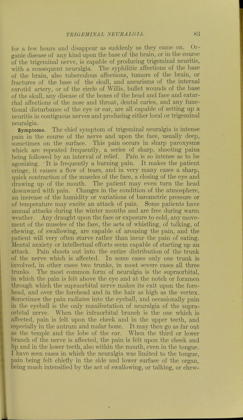 for ;i few hours and disappear as suddenly as they canio on. Oi- ganic disease of any kind upon the base of the brain, or in the coui'se of the trigeminal nerve, is capable of producing trigeminal neuritis, with a consequent neuralgia. The syphilitic affections of the base of the brain, also tuberculous affections, tumors of the brain, or fractures of the base of the skull, and aneurisms of the internal carotid artery, or of the circle of AVillis, bullet wounds of the base of the skull, any disease of the bones of the head and face and catar- rhal affections of the nose and throat, dental caries, and any func- tional disturbance of the eye or ear, are all capable of setting up a neuritis in contiguous nerves and producing either local or trigeminal neuralgia. Symptoms. The chief symptom of trigeminal neuralgia is intense pain in the course of the nerve and upon the face, usually deep, sometimes on the surface. This pain occurs in sharp paroxysms which are repeated frequently, a series of sharp, shooting pains being followed b)' an interval of relief. Pain is so intense as to be agonizing. It is frequently a burning pain. It makes the patient cringe, it causes a flow of tears, and in very many cases a sharp, quick contraction of the muscles of the face, a closing of the eye and dra\\-ing up of the mouth. The patient may even turn the head downward with pain. Changes in the concUtion of the atmosphere, an increase of the himaidity or variations of barometric pressure or of temperature may excite an attack of pain. Some patients have annual attacks during the winter months and are free dm*ing warm weather. Any draught upon the face or exposure to cold, any move- ment of the muscles of the face, the acts of wliistling, of talking, of chewing, of sw'allowdng, are capable of arousing the pain, and the patient will very often starve rather than incur the pain of eating. Mental anxiety or intellectual efforts seem capable of starting up an attack. Pain shoots out into the entire distribution of the trunk of the nerve which is affected. In some cases only one trunk is involved, in other cases two trunks, in most severe cases all three trunks. The most common form of neuralgia is the supraorbital, in which the pain is felt above the eye and at the notch or foramen through which the supraorbital nerve makes its exit upon the fore- head, and over the forehead and in the hair as high as the vertex. Sometimes the pain radiates into the eyeball, and occasionally pain in the eyeball is the only manifestation of neuralgia of tlie supra- orbital nerve. When the infraorbital branch is the one which is affected, pain is felt upon the cheek and in the upper teeth, and especially in the antrum and malar bone. It may then go as far out as the temple and the lobe of the ear. When the third or lower branch of the nerve is affected, the pain is felt upon the cheek and lip and in the lower teeth, also within the mouth, even in the tongue. I have seen cases in which the nem'algia was limited to the tongue, pain being felt chiefly in the side and lower surface of the organ, being much intensified by the act of swallowing, or talking, or chew-