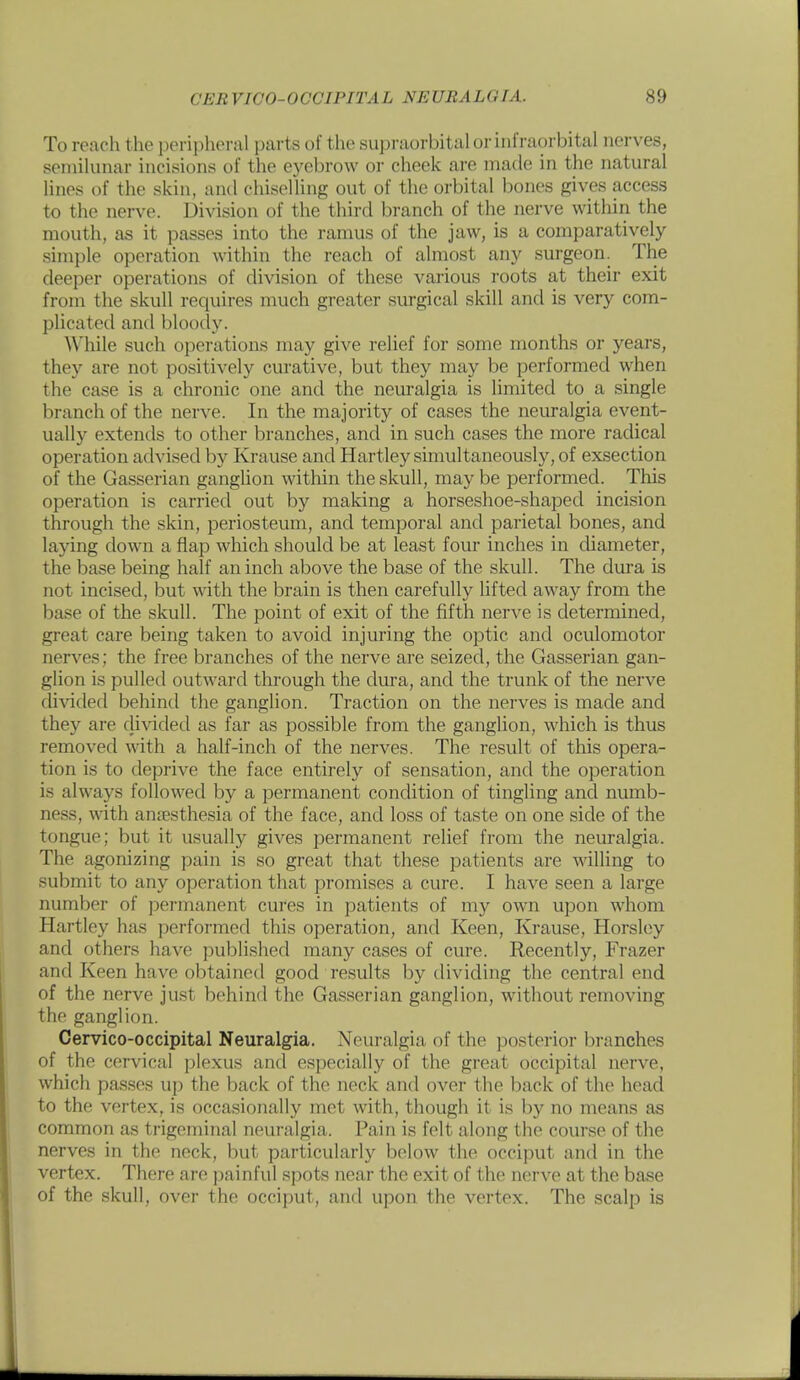 To reach the peripheral parts of the supraorbital or infraorbital nerves, semilunar incisions of the eyebrow or cheek are made in the natural lines of the skin, and chiselling out of the orbital bones gives access to the nerve. Division of the third branch of the nerve within the mouth, as it passes into the ramus of the jaw, is a comparatively simple operation within the reach of almost any surgeon. The deeper operations of division of these various roots at their exit from the skull requires much greater surgical skill and is very com- plicated and bloody. While such operations may give relief for some months or years, they are not positively curative, but they may be performed when the case is a chronic one and the neuralgia is limited to a single branch of the nerve. In the majority of cases the neuralgia event- ually extentls to other branches, and in such cases the more radical operation advised by Krause and Hartley simultaneously, of exsection of the Gasserian gangUon within the skull, may be performed. This operation is carried out by making a horseshoe-shaped incision through the skin, periosteum, and temporal and parietal bones, and laying down a flap which should be at least four inches in diameter, the base being half an inch above the base of the skull. The dura is not incised, but with the brain is then carefully lifted away from the base of the skull. The point of exit of the fifth nerve is determined, great care being taken to avoid injuring the optic and oculomotor nerves; the free branches of the nerve are seized, the Gasserian gan- glion is pulled outward through the dura, and the trunk of the nerve divided behind the ganglion. Traction on the nerves is made and they are divided as far as possible from the ganglion, which is thus removed with a half-inch of the nerves. The result of this opera- tion is to deprive the face entirely of sensation, and the operation is always followed by a permanent condition of tingling and numb- ness, with anaesthesia of the face, and loss of taste on one side of the tongue; but it usually gives permanent relief from the neuralgia. The agonizing pain is so great that these j^atients are willing to submit to any operation that promises a cure. I have seen a large number of permanent cures in patients of my own upon whom Hartley has performed this operation, and Keen, Krause, Horsley and others have published many cases of cure. Recently, Frazer and Keen have obtained good results by dividing the central end of the nerve just behind the Gasserian ganglion, without removing the ganglion. Cervico-occipital Neuralgia. Neuralgia of the posterior branches of the cervical plexus and especially of the great occipital nerve, which pas.ses up the back of the neck and over the back of the head to the vertex, is occasionally met with, though it is by no means as common as trigeminal neuralgia. Pain is felt along the course of the nerves in the neck, but particularly below the occiput and in the vertex. There are painful spots near the exit of the nerve at the base of the skull, over the occii)ut, and upon the vertex. The scalp is