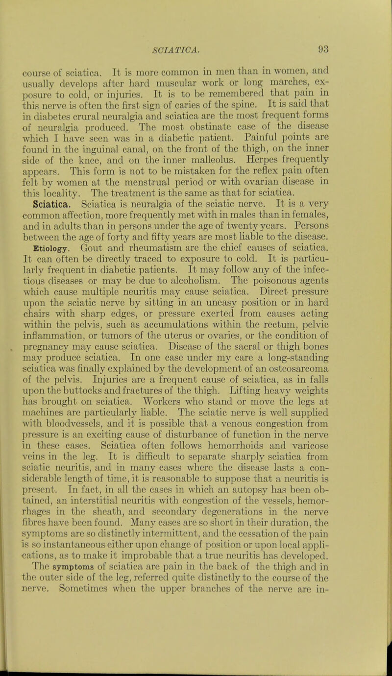 course of sciatica. It is more common in men than in women, and usually develops after hard muscular work or long marches, ex- posure to cold, or injuries. It is to be remembered that pain in this nerve is often the first sign of caries of the spine. It is said that in diabetes crural neuralgia and sciatica are the most frequent forms of neuralgia produced. The most obstinate case of the disease which I have seen was in a diabetic patient. Painful points are found in the inguinal canal, on the front of the thigh, on the inner side of the knee, and on the inner malleolus. Herpes frequently appears. This form is not to be mistaken for the reflex pain often felt by women at the menstrual period or with ovarian disease in this locality. The treatment is the same as that for sciatica. Sciatica. Sciatica is neuralgia of the sciatic nerve. It is a very common affection, more frequently met with in males than in females, and in adults than in persons under the age of twenty years. Persons between the age of forty and fifty years are most liable to the disease. Etiology. Gout and rheumatism are the chief causes of sciatica. It can often be directly traced to exposure to cold. It is particu- larly frequent in diabetic patients. It may follow any of the infec- tious diseases or may be due to alcoholism. The poisonous agents which cause multiple neuritis may cause sciatica. Direct pressure upon the sciatic nerve by sitting in an uneasy position or in hard chairs -with sharp edges, or pressure exerted from causes acting within the pelvis, such as accumulations within the rectum, pelvic inflammation, or tumors of the uterus or ovaries, or the condition of pregnancy may cause sciatica. Disease of the sacral or thigh bones may produce sciatica. In one case under my care a long-standing sciatica was finally explained by the development of an osteosarcoma of the pelvis. Injuries are a frequent cause of sciatica, as in falls upon the buttocks and fractures of the thigh. Lifting hea^^ weights has brought on sciatica. Workers who stand or move the legs at machines are particularly liable. The sciatic nerve is well supplied vnth bloodvessels, and it is possible that a venous congestion from pressure is an exciting cause of disturbance of function in the nerve in these cases. Sciatica often follows hemorrhoids and varicose veins in the leg. It is difficult to separate sharply sciatica from sciatic neuritis, and in many cases where the disease lasts a con- siderable length of time, it is reasonable to suppose that a neuritis is present. In fact, in all the cases in which an autopsy has been ob- tained, an interstitial neuritis with congestion of the vessels, hemor- rhages in the sheath, and secondary degenerations in the nerve fibres have been found. Many cases are so short in their duration, the symptoms are so distinctly intermittent, and the cessation of the pain is so instantaneous either upon change of position or upon local appli- cations, as to make it improbable that a true neuritis has developed. The symptoms of sciatica are pain in the back of the thigh and in the outer side of the leg, referred quite distinctly to the course of the nerve. Sometimes when the upper branches of the nerve are in-