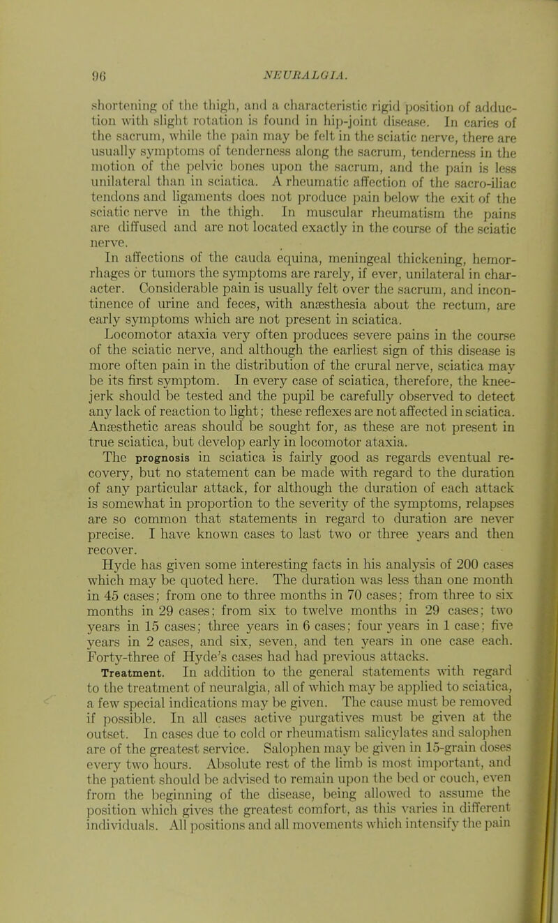 shortoniiifj; of tlie thigli, and a cluiracteristic rigid position of adduc- tion with slight rotation is found in hip-joint disease. In caries of the sacrum, while the pain may be felt in the sciatic nerve, there are usually symptoms of teiulerness along the sacrum, tenderness in the motion of tlio pelvic bones upon the sacrum, and the pain is less unilateral than in sciatica. A rheumatic affection of the sacro-iliac tendons and ligaments does not produce pain below the exit of the sciatic nerve in the thigh. In muscular rheumatism the pains are diffused and are not located exactly in the course of the sciatic nerve. In affections of the Cauda equina, meningeal thickening, hemor- rhages or tumors the symptoms are rarely, if ever, unilateral in char- acter. Considerable pain is usually felt over the sacrum, and incon- tinence of urine and feces, with anaesthesia about the rectum, are early symptoms which are not present in sciatica. Locomotor ataxia very often produces severe pains in the course of the sciatic nerve, and although the earliest .sign of this disease is more often pain in the distribution of the crural nerve, sciatica may be its first symptom. In every case of sciatica, therefore, the knee- jerk should be tested and the pupil be carefully observed to detect any lack of reaction to light; these reflexes are not affected in sciatica. Ansesthetic areas should be sought for, as these are not present in true sciatica, but develop early in locomotor ataxia. The prognosis in sciatica is fairly good as regards eventual re- covery, but no statement can be made mth regard to the duration of any particular attack, for although the duration of each attack is somewhat in proportion to the severity of the sjnnptoms, relapses are so common that statements in regard to duration are never precise. I have known cases to last two or three years and then recover. Hyde has given some interesting facts in his analysis of 200 cases which may be quoted here. The duration was less than one month in 45 ca.ses; from one to three months in 70 cases; from tliree to six months in 29 cases; from six to twelve months in 29 cases; two years in 15 cases; three years in 6 cases; four years in 1 case; five years in 2 cases, and six, seven, and ten years in one case each. Forty-three of Hyde's cases had had previous attacks. Treatment. In addition to the general statements with, regard to the treatment of neuralgia, all of wliich may be applied to sciatica, a few special indications may be given. The cause must be removed if possible. In all cases active jjurgatives must be given at the outset. In cases due to cold or rheumatism salicylates and salophen are of the greatest service. Salophen may be given in 15-grain doses every two hours. Absolute rest of the linib is most imjDortant, and the patient should be advised to remain upon the bed or couch, even from the beginning of the disease, being allowed to assume the position which gives the greatest comfort, as this varies in different individuals. All positions and all movements which intensify the pain
