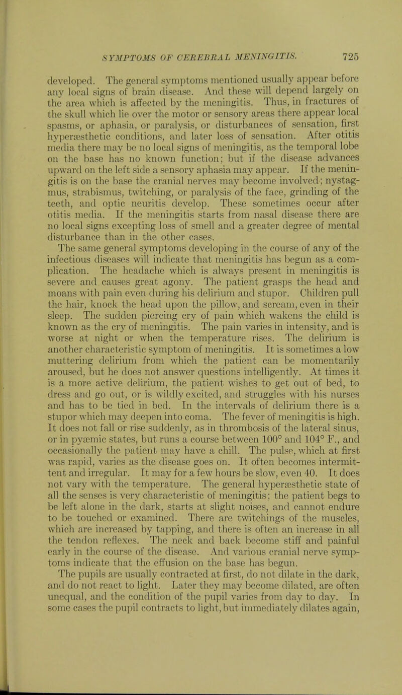 developed. The genei-al symptoms mentioned usually appear before any local signs of brain disease. And these will depend largely on the area which is affected by the meningitis. Thus, in fractures of the skull which lie over the motor or sensory areas there appear local spasms, or aphasia, or paralysis, or disturbances of .sensation, first hypera^sthetic conditions, and later loss of sensation. After otitis media there may be no local signs of meningitis, as the temporal lobe on the base has no known function; but if the disease advances upward on the left side a sensory aphasia may appear. If the menin- gitis is on the base the cranial nerves may become involved; nystag- mus, strabismus, twitching, or paralysis of the face, grinding of the teeth, and optic neuritis develop. These sometimes occur after otitis media. If the meningitis starts from nasal disease there are no local signs excepting loss of smell and a greater degree of mental disturbance than in the other cases. The same general symptoms developing in the course of any of the infectious diseases will indicate that meningitis has begun as a com- plication. The headache which is always present in meningitis is severe and causes great agony. The patient grasps the head and moans with pain even during his delirium and stupor. Children pull the hair, knock the head upon the pillow, and scream, even in their sleep. The sudden piercing cry of pain which wakens the child is known as the cry of meningitis. The pain varies in intensity, and is worse at night or when the temperature rises. The delirium is another characteristic symptom of meningitis. It is .sometimes a low muttering delirium from which the patient can be momentarily aroused, but he does not answer questions intelligently. At times it is a more active delirium, the patient wishes to get out of bed, to dress and go out, or is wildly excited, and struggles with his nurses and has to be tied in bed. In the intervals of delirium there is a stupor which may deepen into coma. The fever of meningitis is high. It does not fall or rise suddenly, as in thrombosis of the lateral sinus, or in pytemic states, but runs a course between 100° and 104° F., and occasionally the patient may have a chill. The pulse, wliicli at first was rapid, varies as the disease goes on. It often becomes intermit- tent and irregular. It may for a few hours be slow, even 40. It does not vary with the temperature. The general hyperjesthetic state of all the senses is very characteristic of meningitis; the patient begs to be left alone in the dark, starts at slight noises, and cannot endure to be touched or examined. There are twitchings of the muscles, which are increased by tapping, and there is often an incretvse in all the tendon reflexes. The neck and back become stiff and painful early in the course of the disea.se. .'Vnd various cranial nerve symp- toms indicate that the effusion on the base has begun. The pupils are usually contracted at first, flo not dilate in the dark, and do not react to light. Later they may become dilated, are often unequal, and the condition of the pupil varies from day to day. In some cases the pupil contracts to light, but immediately dilates again,