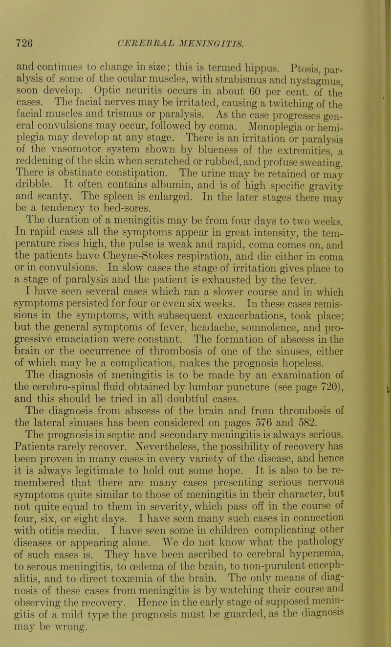 and continues to change in size; this is termed hippus. Ptosis, par- alysis of some of the ocular muscles, with strabismus and nystagnms, soon develop. Optic neuritis occurs in about 60 per cent, of the cases. The facial nerves may be irritated, causing a twitching of the facial muscles and trismus or paralysis. As the case progres.ses gen- eral convulsions may occur, followed by coma. Monoplegia or hemi- plegia may develop at any stage. There is an irritation or paralysis of the vasomotor system shown by blueness of the extremities, a reddening of the skin when scratched or rubbed, and profase sweating. There is obstinate constipation. The urine may be retained or may dribble. It often contains albumin, and is of high specific gravity and scanty. The spleen is enlarged. In the later stages there may be a tendency to bed-sores. The duration of a meningitis may be from four days to two weeks. In rapid cases all the symptoms appear in great intensity, the tem- perature rises high, the pulse is weak and rapid, coma comes on, and the patients have Cheyne-Stokes respiration, and die either in coma or in convulsions. In slow cases the stage of irritation gives place to a stage of paralysis and the patient is exhausted by the fever. I have seen several cases which ran a slower course and in which symptoms persisted for four or even six weeks. In these cases remis- sions in the symptoms, with subsequent exacerbations, took place; but the general symptoms of fever, headache, somnolence, and pro- gressive emaciation were constant. The formation of abscess in the brain or the occurrence of thrombosis of one of the sinuses, either of which may be a complication, makes the prognosis hopeless. The diagnosis of meningitis is to be made by an examination of the cerebro-spinal fluid obtained by lumbar puncture (see page 720), and this should be tried in all doubtful cases. The diagnosis from abscess of the brain and from thi'ombosis of the lateral sinuses has been considered on pages 576 and 582. The prognosis in septic and secondary meningitis is alwa5''S serious. Patients rarely recover. Nevertheless, the possibility of recovery has been proven in many cases in every variety of the disease, and hence it is always legitimate to hold out some hope. It is also to be re- membered that there are many cases presenting serious nervous symptoms quite similar to those of meningitis in their character, but not quite equal to them in severity, which pass off in the course of four, six, or eight days. I have seen many such cases in connection with otitis media. I have seen some in children complicating other diseases or appearing alone. We do not know what the pathology of such cases is. They have been ascribed to cerebral hypersemia, to serous meningitis, to cedema of the brain, to non-purulent enceph- alitis, and to direct toxaemia of the brain. The only means of diag- nosis of these cases from meningitis is by watching their course anil observing the recovery. Hence in the early stage of supposed menin- gitis of a mild type the prognosis nmst be guarded, as the diagnosis may be wrong.