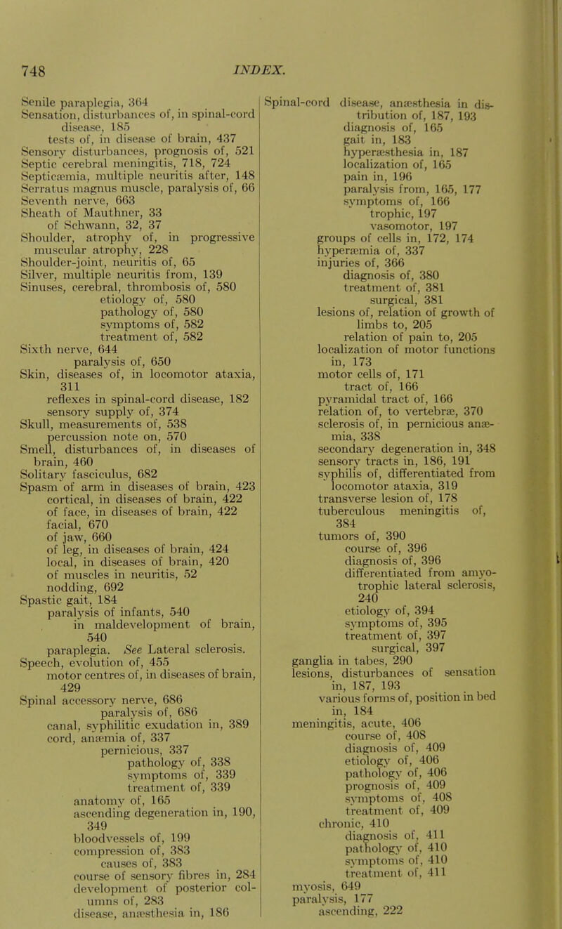 Senile paraplegia, 364 Sensation, disturbances of, in spinal-cord disease, 185 tests of, in disease of brain, 437 Sensory disturbances, prognosis of, 521 Septic cerebral meningitis, 718, 724 Septicaemia, multiple neuritis after, 148 Serratus magnus muscle, paralysis of, 66 Seventh nerve, 663 Sheath of Mauthner, 33 of Schwann, 32, 37 Shoulder, atrophy of, in progressive muscular atrophy, 228 Shoulder-joint, neuritis of, 65 Silver, multiple neuritis from, 139 Sinuses, cerebral, thrombosis of, 580 etiology of, 580 pathology of, 580 symptoms of, 582 treatment of, 582 Sixth nerve, 644 paralysis of, 650 Skin, diseases of, in locomotor ataxia, 311 reflexes in spinal-cord disease, 182 sensory supply of, 374 Skull, measurements of, 538 percussion note on, 570 Smell, disturbances of, in diseases of brain, 460 Solitary fasciculus, 682 Spasm of arm in diseases of brain, 423 cortical, in diseases of brain, 422 of face, in diseases of brain, 422 facial, 670 of jaw, 660 of leg, in diseases of brain, 424 local, in diseases of brain, 420 of muscles in neuritis, 52 nodding, 692 Spastic gait, 184 paralysis of infants, 540 in maldevelopment of brain, 540 paraplegia. See Lateral sclerosis. Speech, evolution of, 455 motor centres of, in diseases of brain, 429 Spinal accessory nerve, 686 paralysis of, 686 canal, syphilitic exudation in, 389 cord, anjemia of, 337 pernicious, 337 pathology of, 338 symptoms of, 339 treatment of, 339 anatomy of, 165 ascending degeneration in, 190, 349 bloodvessels of, 199 compression of, 383 causes of, 383 course of sensory fibres in, 284 development of posterior col- umns of, 283 disease, anaesthesia in, 186 Spinal-cord disease, anjosthesia in dis- tribution of, 187, 193 diagnosis of, 165 gait in, 183 hyperajsthesia in, 187 localization of, 165 pain in, 196 paralysis from, 165, 177 symptoms of, 166 trophic, 197 va.somotor, 197 groups of cells in, 172, 174 hyperajmia of, 337 injuries of, 366 diagnosis of, 380 treatment of, 381 surgical, 381 lesions of, relation of growth of limbs to, 205 relation of pain to, 205 localization of motor functions in, 173 motor cells of, 171 tract of, 166 pyramidal tract of, 166 relation of, to vertebrae, 370 sclerosis of, in pernicious ane- mia, 338 secondary' degeneration in, 348 sensory tracts in, 186, 191 syphilis of, differentiated from locomotor ataxia, 319 transverse lesion of, 178 tuberculous meningitis of, 384 tumors of, 390 course of, 396 diagnosis of, 396 differentiated from amyo- trophic lateral sclerosis, 240 etiology of, 394 symptoms of, 395 treatment of, 397 surgical, 397 ganglia in tabes, 290 lesions, disturbances of sensation in, 187, 193 various forms of, position in bed in, 184 meningitis, acute, 406 course of, 408 diagnosis of, 409 etiology of, 406 pathology of, 406 prognosis of, 409 symptoms of, 408 treatment of, 409 chronic, 410 diagnosis of, 411 pathology of, 410 symptoms of, 410 treatment of, 411 myosis, 649 paralysis, 177 ascending, 222